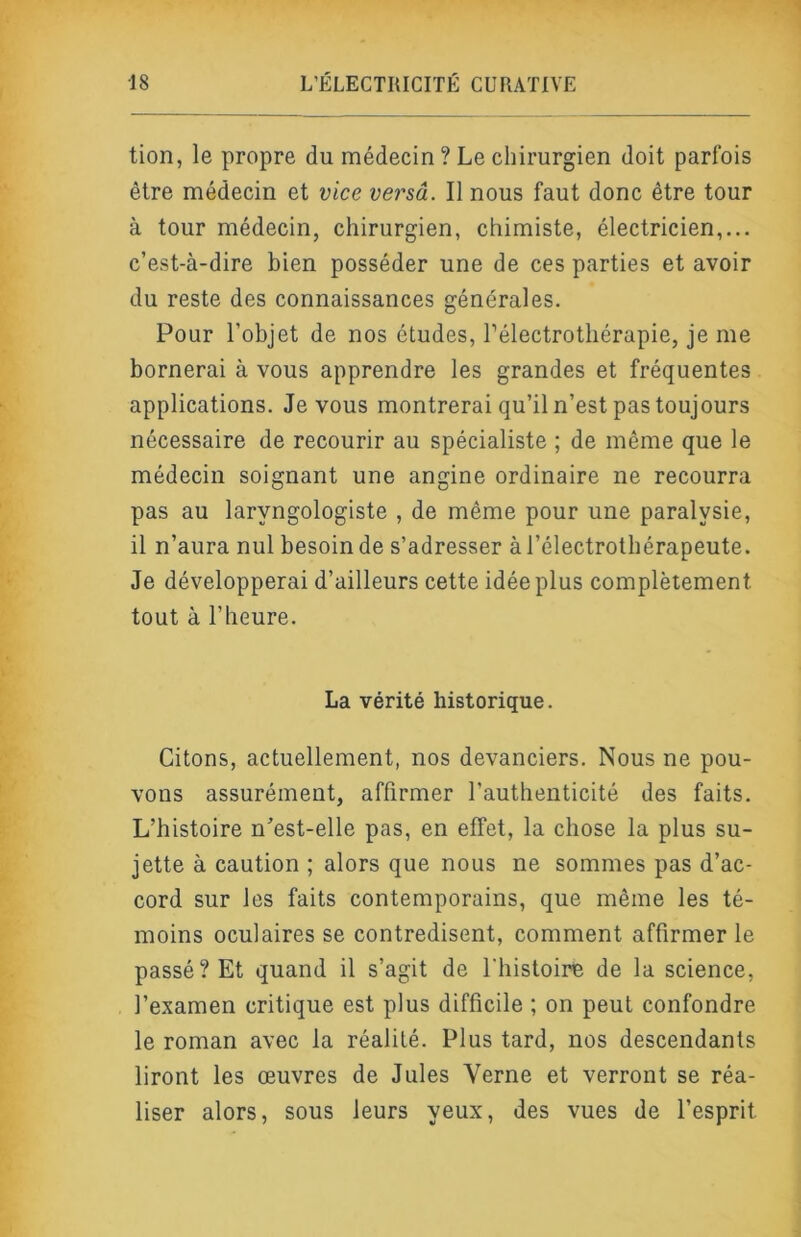 tion, le propre du médecin ? Le chirurgien doit parfois être médecin et vice versâ. Il nous faut donc être tour à tour médecin, chirurgien, chimiste, électricien,... c’est-à-dire bien posséder une de ces parties et avoir du reste des connaissances générales. Pour l’objet de nos études, Télectrothérapie, je me bornerai à vous apprendre les grandes et fréquentes applications. Je vous montrerai qu’il n’est pas toujours nécessaire de recourir au spécialiste ; de même que le médecin soignant une angine ordinaire ne recourra pas au laryngologiste , de même pour une paralysie, il n’aura nul besoin de s’adresser à l’électrothérapeute. Je développerai d’ailleurs cette idée plus complètement tout à l’heure. La vérité historique. Citons, actuellement, nos devanciers. Nous ne pou- vons assurément, affirmer l’authenticité des faits. L’histoire n’est-elle pas, en effet, la chose la plus su- jette à caution ; alors que nous ne sommes pas d’ac- cord sur les faits contemporains, que même les té- moins oculaires se contredisent, comment affirmer le passé? Et quand il s’agit de l'iiistoire de la science, l’examen critique est plus difficile ; on peut confondre le roman avec la réalité. Plus tard, nos descendants liront les œuvres de Jules Verne et verront se réa- liser alors, sous leurs yeux, des vues de l’esprit