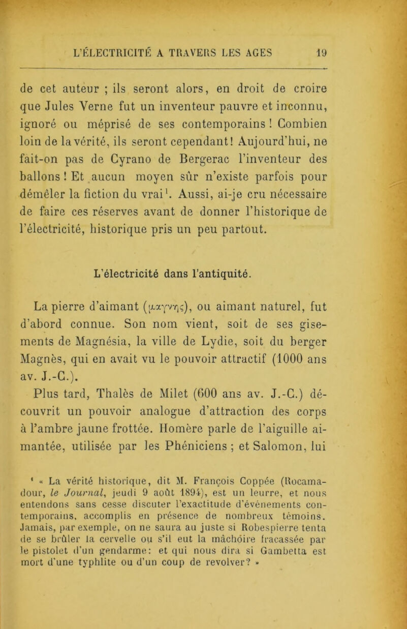 de cet auteur ; ils seront alors, en droit de croire que Jules Verne fut un inventeur pauvre et inconnu, ignoré ou méprisé de ses contemporains ! Combien loin de la vérité, ils seront cependant! Aujourd’hui, ne fait-on pas de Cyrano de Bergerac l’inventeur des ballons ! Et aucun moyen sûr n’existe parfois pour démêler la fiction du vrai'. Aussi, ai-je cru nécessaire de faire ces réserves avant de donner l’historique de l’électricité, historique pris un peu partout. L’électricité dans l’antiquité. La pierre d’aimant (aayvr,;), ou aimant naturel, fut d’abord connue. Son nom vient, soit de ses gise- ments de Magnésia, la ville de Lydie, soit du berger Magnés, qui en avait vu le pouvoir attractif (1000 ans av. J.-C.). Plus tard. Thaïes de Milet (600 ans av. J.-C.) dé- couvrit un pouvoir analogue d’attraction des corps à l’ambre jaune frottée. Homère parle de l’aiguille ai- mantée, utilisée par les Phéniciens; et Salomon, lui ' « La vérité historique, dit M. François Coppée (Rocama- dour, le Journal, jeudi 9 aoCit 1894), est un leurre, et noms entendons sans cesse discuter l’exactitude d’événements con- temporains, accomplis en présence de nombreux témoins. Jamais, par exemple, on ne saura au juste si Robespierre tenta de se brûler la cervelle ou s’il eut la màcliôire fracassée par le pistolet d'un jîendarme: et qui nous dira si Gambetta est mort d’une typhlite ou d’un coup de revolver? •