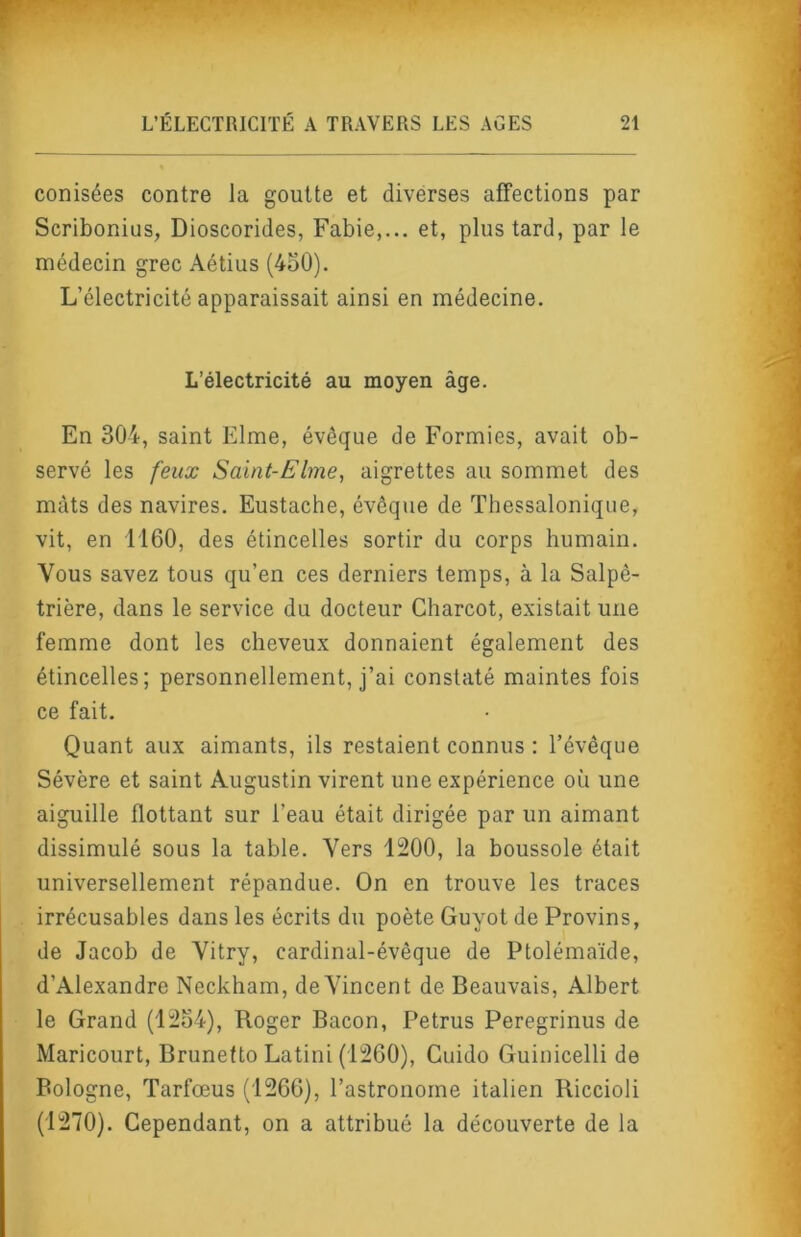 conisées contre la goutte et diverses affections par Scribonius, Dioscorides, Fabie,... et, plus tard, par le médecin grec Aétius (450). L’électricité apparaissait ainsi en médecine. L’électricité au moyen âge. En 304, saint Elme, évêque de Formies, avait ob- servé les feux Saint-Elme, aigrettes au sommet des mâts des navires. Eustache, évêque de Thessalonique, vit, en 1160, des étincelles sortir du corps humain. Vous savez tous qu’en ces derniers temps, à la Salpê- trière, dans le service du docteur Charcot, existait une femme dont les cheveux donnaient également des étincelles; personnellement, j’ai constaté maintes fois ce fait. Quant aux aimants, ils restaient connus : l’évêque Sévère et saint Augustin virent une expérience où une aiguille flottant sur l’eau était dirigée par un aimant dissimulé sous la table. Vers 1200, la boussole était universellement répandue. On en trouve les traces irrécusables dans les écrits du poète Guyot de Provins, de Jacob de Vitry, cardinal-évêque de Ptolémaïde, d’Alexandre Neckham, de Vincent de Beauvais, Albert le Grand (12o4), Roger Bacon, Petrus Peregrinus de Maricourt, Brunetto Latini (1260), Cuido Guinicelli de Bologne, Tarfœus (1266), l’astronome italien Riccioli (1270). Cependant, on a attribué la découverte de la
