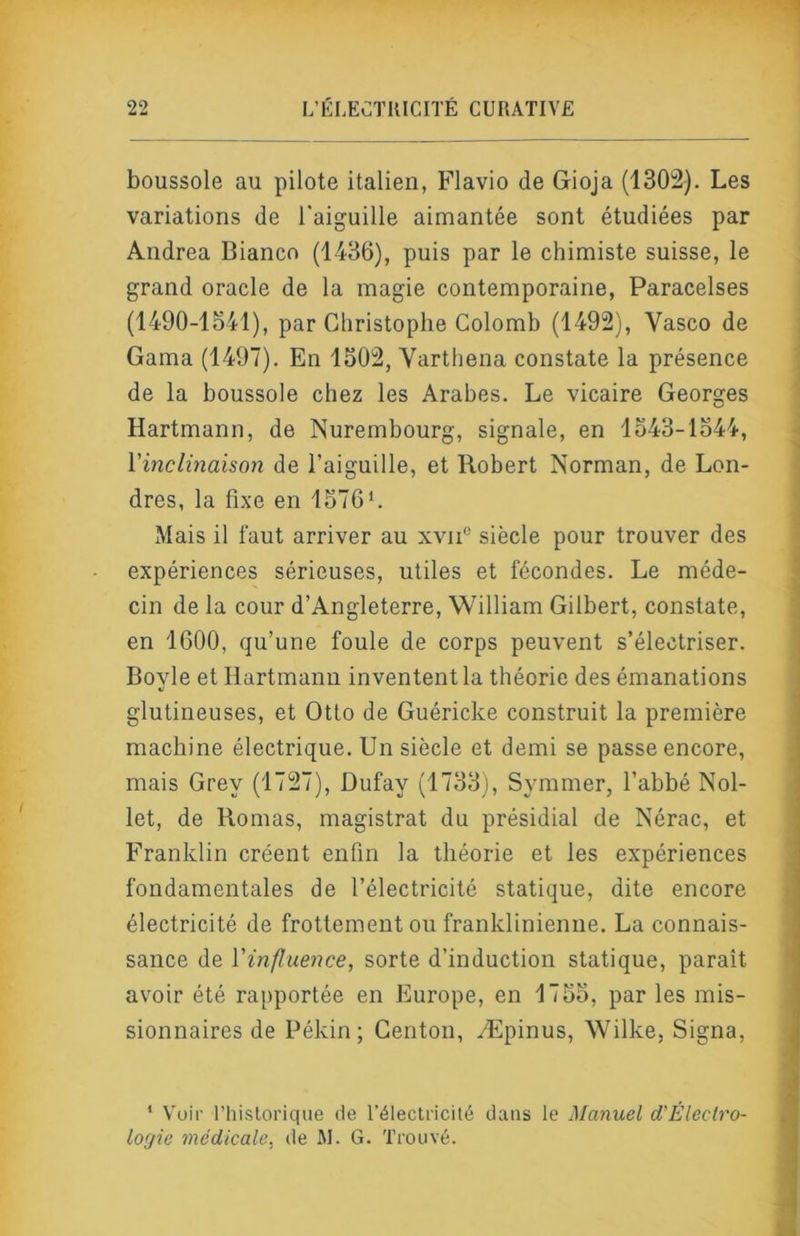 boussole au pilote italien, Flavio de Gioja (1302). Les variations de l'aiguille aimantée sont étudiées par Andrea Bianco (1436), puis par le chimiste suisse, le grand oracle de la magie contemporaine, Paracelses (1490-1841), par Christophe Colomb (1492), Vasco de Gaina (1497). En 1502, Varthena constate la présence de la boussole chez les Arabes. Le vicaire Georges Hartmann, de Nurembourg, signale, en 1543-1344, l'inclinaison de l’aiguille, et Robert Norman, de Lon- dres, la fixe en 1576L Mais il faut arriver au xvii® siècle pour trouver des expériences sérieuses, utiles et fécondes. Le méde- cin de la cour d’Angleterre, William Gilbert, constate, en 1600, qu’une foule de corps peuvent s’électriser. Bovle et Hartmann inventent la théorie des émanations glutineuses, et Otto de Guéricke construit la première machine électrique. Un siècle et demi se passe encore, mais Grey (1727), Dufay (1733), Symmer, l’abbé Nol- let, de Bornas, magistrat du présidial de Nérac, et Franklin créent enfin la théorie et les expériences fondamentales de l’électricité statique, dite encore électricité de frottement ou franklinienne. La connais- sance de l'influence, sorte d’induction statique, paraît avoir été rapportée en Europe, en 1755, par les mis- sionnaires de Pékin; Genton, Æpinus, Wilke, Signa, I * Voir rhislorique de l’électricité dans le Manuel d'Éleclro- lorjie médicale, de M. G. Trouvé.