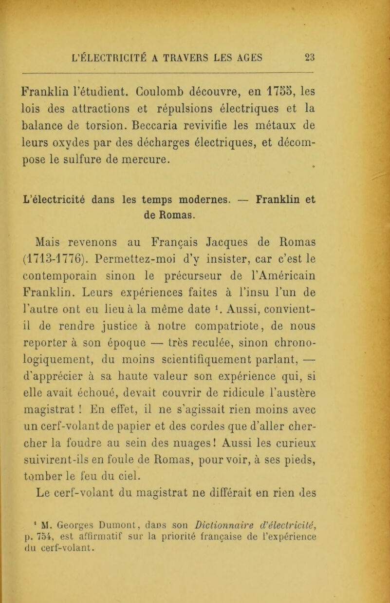 Franklin l’étudient. Coulomb découvre, en 175o, les lois des attractions et répulsions électriques et la balance de torsion. Beccaria revivifie les métaux de leurs oxydes par des décharges électriques, et décom- pose le sulfure de mercure. L’électricité dans les temps modernes. — Franklin et de Romas. Mais revenons au Français Jacques de Romas (1713-1776). Permettez-moi d’y insister, car c’est le contemporain sinon le précurseur de l’Américain Franklin. Leurs expériences faites à l’insu l’im de l’autre ont eu lieu à la même date L Aussi, convient- il de rendre justice à notre compatriote, de nous reporter à son époque — très reculée, sinon chrono- logiquement, du moins scientifiquement parlant, — d'apprécier à sa haute valeur son expérience qui, si elle avait échoué, devait couvrir de ridicule l’austère magistrat ! En effet, il ne s’agissait rien moins avec un cerf-volant de papier et des cordes que d’aller cher- cher la foudre au sein des nuages! Aussi les curieux suivirent-ils en foule de Romas, pourvoir, à ses pieds, tomber le feu du ciel. Le cerf-volant du magistrat ne différait en rien des ' M. Georges Dumont, dans son Dictionnaire d'électricité, p. 7.Ô4, est affirmatif sur la priorité française de l’expérience du cerf-volant.
