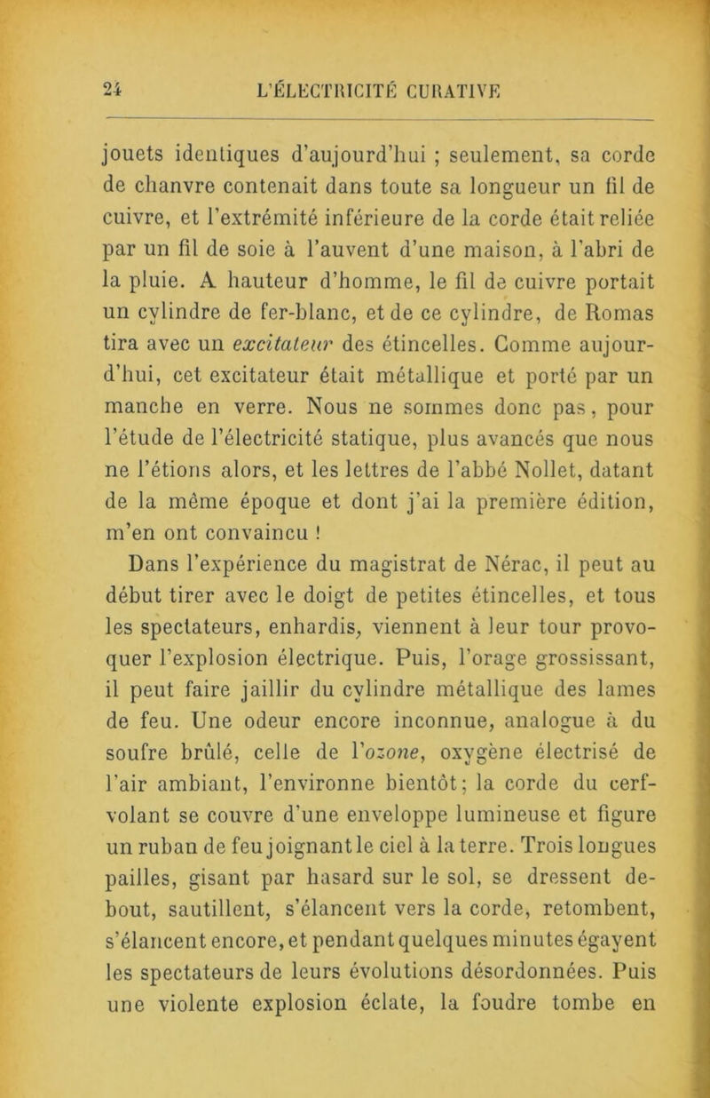 jouets identiques d’aujourd’hui ; seulement, sa corde de chanvre contenait dans toute sa longueur un fil de cuivre, et l’extrémité inférieure de la corde était reliée par un fil de soie à l’auvent d’une maison, à l’abri de la pluie. A hauteur d’homme, le fil de cuivre portait un cylindre de fer-blanc, et de ce cylindre, de Romas tira avec un excitateur des étincelles. Gomme aujour- d’hui, cet excitateur était métallique et porté par un manche en verre. Nous ne sommes donc pas, pour l’étude de l’électricité statique, plus avancés que nous ne l’étions alors, et les lettres de l’abbé Nollet, datant de la même époque et dont j’ai la première édition, m’en ont convaincu ! Dans l’expérience du magistrat de Nérac, il peut au début tirer avec le doigt de petites étincelles, et tous les spectateurs, enhardis, viennent à leur tour provo- quer l’explosion électrique. Puis, l’orage grossissant, il peut faire jaillir du cylindre métallique des lames de feu. Une odeur encore inconnue, analogue à du soufre brûlé, celle de Vozone, oxygène électrisé de l’air ambiant, l’environne bientôt; la corde du cerf- volant se couvre d’une enveloppe lumineuse et figure un ruban de feu joignantle ciel à la terre. Trois longues pailles, gisant par hasard sur le sol, se dressent de- bout, sautillent, s’élancent vers la corde, retombent, s’élancent encore, et pendant quelques minutes égayent les spectateurs de leurs évolutions désordonnées. Puis une violente explosion éclate, la foudre tombe en