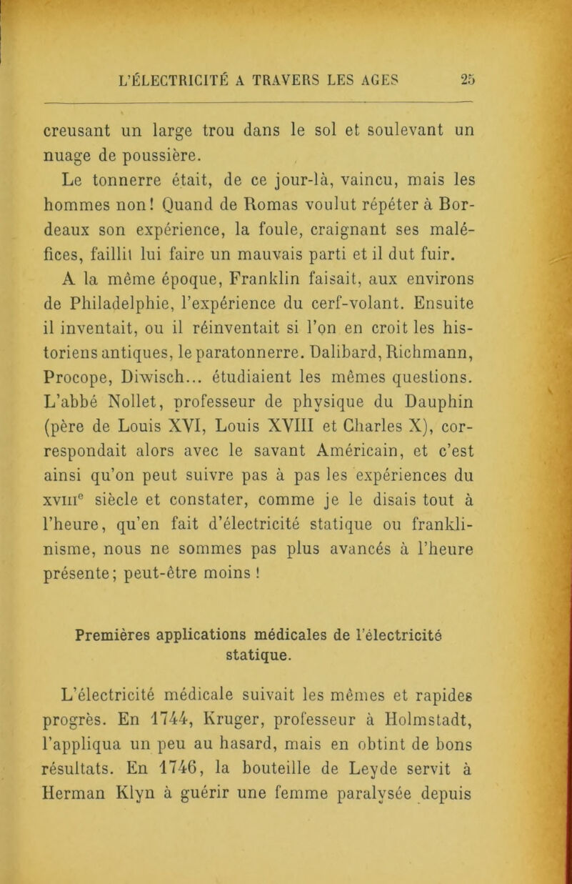 creusant un large trou dans le sol et soulevant un nuage de poussière. Le tonnerre était, de ce jour-là, vaincu, mais les hommes non! Quand de Romas voulut répéter à Bor- deaux son expérience, la foule, craignant ses malé- fices, faillit lui faire un mauvais parti et il dut fuir. A la même époque. Franklin faisait, aux environs de Philadelphie, l’expérience du cerf-volant. Ensuite il inventait, ou il réinventait si l’on en croit les his- toriens antiques, le paratonnerre. Dalibard, Richmann, Procope, Diwisch... étudiaient les mêmes questions. L’abbé Nollet, professeur de physique du Dauphin (père de Louis XVI, Louis XVIII et Charles X), cor- respondait alors avec le savant Américain, et c’est ainsi qu’on peut suivre pas à pas les e.xpériences du XVIII® siècle et constater, comme je le disais tout à l’heure, qu’en fait d’électricité statique ou frankli- nisme, nous ne sommes pas plus avancés à l’heure présente; peut-être moins ! Premières applications médicales de l’électricité statique. L’électricité médicale suivait les mêmes et rapides progrès. En 1744, Kruger, professeur à Holmstadt, l’appliqua un peu au hasard, mais en obtint de bons résultats. En 1746, la bouteille de Leyde servit à Herman Klyn à guérir une femme paralysée depuis