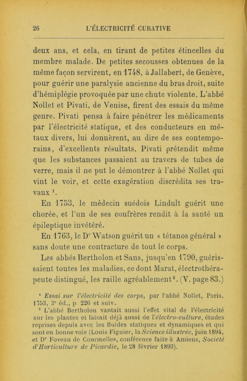 deux ans, et cela, en tirant de petites étincelles du membre malade. De petites secousses obtenues de la même façon servirent, en 1748, à Jallabert, de Genève, pour guérir une paralysie ancienne du bras droit, suite d’hémiplégie provoquée par une chute violente. L’abbé Nollet et Pivati, de Venise, firent des essais du même genre. Pivati pensa à faire pénétrer les médicaments par l’électricité statique, et des conducteurs en mé- taux divers, lui donnèrent, au dire de ses contempo- rains, d’excellents résultats. Pivati prétendit même que les substances passaient au travers de tubes de verre, mais il ne put le démontrer à l’abbé Nollet qui vint le voir, et cette exagération discrédita ses tra- vaux *. En 1753, le médecin suédois Lindult guérit une chorée, et l’iin de ses confrères rendit à la santé un épileptique invétéré. En 1763, le D‘' Watson guérit un « tétanos général » sans doute une contracture de tout le corps. Les abbés Bertholon et Sans, jusqu’en 1790, guéris- saient toutes les maladies, ce dont Marat, électrothéra- peute distingué, les raille agréablementL (V. page 83.) ' Essai sur Vélectricilé des corps, par l’abbé Nollet, Paris. 1753, 3“ éd., P 226 et suiv. - L’abbé Bertholon vantait aussi l'effet vital de l’électricité snr les plantes et faisait déjà aussi de \'électro-culture, études reprises depuis avec les llnides statiques et dynamiques et qui sonten bonne voie (Louis Figuier, Scienceillustrée, juin 1894, et D” Foveau de Conrmelles, conférence faite à Amiens, Société d'Horticulture de Picardie, le 28 février 1893).