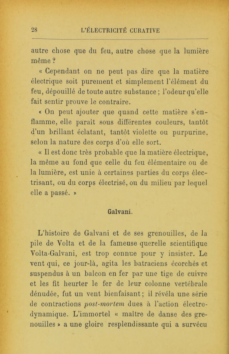autre chose que du feu, autre chose que la lumière même ? « Cependant on ne peut pas dire que la matière électrique soit purement et simplement l’élément du feu, dépouillé de toute autre substance ; l’odeur qu’elle fait sentir prouve le contraire. « On peut ajouter que quand cette matière s’en- flamme, elle parait sous différentes couleurs, tantôt d’un brillant éclatant, tantôt violette ou purpurine, selon la nature des corps d’où elle sort. « Il est donc très probable que la matière électrique, la même au fond que celle du feu élémentaire ou de la lumière, est unie à certaines parties du corps élec- trisant, ou du corps électrisé, ou du milieu par lequel elle a passé. » Galvani. L’histoire de Galvani et de ses grenouilles, de la pile de Volta et de la fameuse querelle scientifique Volta-Galvani, est trop connue pour y insister. Le vent qui, ce jour-là, agita les batraciens écorchés et suspendus à un balcon en fer par une tige de cuivre et les fit heurter le fer de leur colonne vertébrale dénudée, fut un vent bienfaisant; il révéla une série de contractions post-mortem dues à l’action électro- dynamique. L’immortel « maître de danse des gre- nouilles » a une gloire resplendissante qui a survécu