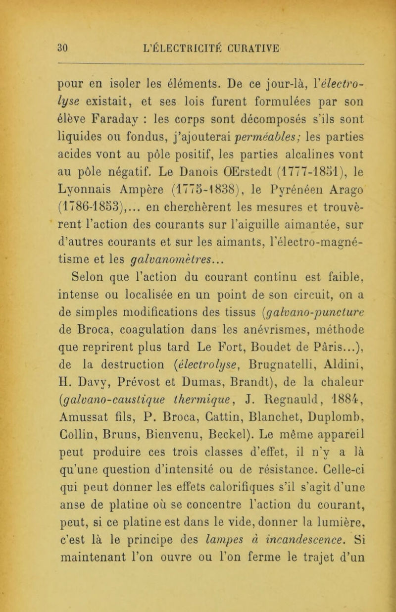 pour en isoler les éléments. De ce jour-là, Yélectro- lyse existait, et ses lois furent formulées par son élève Faraday : les corps sont décomposés s’ils sont liquides ou fondus, j’ajouterai pcmeaô/es; les parties acides vont au pôle positif, les parties alcalines vont au pôle négatif. Le Danois OErstedt ('I777-18ol), le Lyonnais Ampère (1775-1838), le Pyrénéen Arago (1786-1853),... en cherchèrent les mesures et trouvè- rent l’action des courants sur l’aiguille aimantée, sur d’autres courants et sur les aimants, l’électro-magné- tisme et les galvanomètres... Selon que l’action du courant continu est faible, intense ou localisée en un point de son circuit, on a de simples modifications des tissus [galvano-puncture de Broca, coagulation dans les anévrismes, méthode que reprirent plus tard Le Fort, Boudet de Paris...), de la destruction {électrolyse, Brugnatelli, Aldini, H. Davy, Prévost et Dumas, Brandt), de la chaleur {galvano-caicslique thermique, J. Regnauld, 1884, Amussat fils, P. Broca, Gattin, Blanchet, Duplomb, Collin, Bruns, Bienvenu, Beckel). Le même appareil peut produire ces trois classes d’effet, il n’y a là qu’une question d’intensité ou de résistance. Celle-ci qui peut donner les effets calorifiques s’il s’agit d’une anse de platine où se concentre l’action du courant, peut, si ce platine est dans le vide, donner la lumière, c’est là le principe des lampes à incandescence. Si maintenant l’on ouvre ou l’on ferme le trajet d’un
