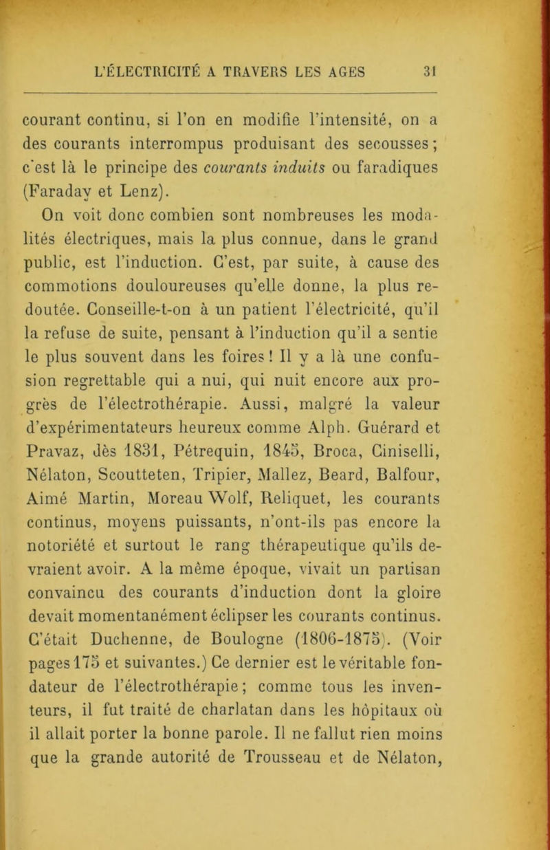 courant continu, si l’on en modifie l’intensité, on a des courants interrompus produisant des secousses ; c'est là le principe des cow'anls induits ou faradiques (Faraday et Lenz). On voit donc combien sont nombreuses les moda- lités électriques, mais la plus connue, dans le grand public, est l’induction. C’est, par suite, à cause des commotions douloureuses qu’elle donne, la plus re- doutée. Conseille-t-on à un patient l’électricité, qu’il la refuse de suite, pensant à l’induction qu’il a sentie le plus souvent dans les foires ! 11 y a là une confu- sion regrettable qui a nui, qui nuit encore aux pro- grès de l’électrothérapie. Aussi, malgré la valeur d’expérimentateurs heureux comme Alph. Guérard et Pravaz, dès 1831, Pétrequin, 184o, Broca, Ciniselli, Nélaton, Scoutteten, Tripier, INIallez, Beard, Balfour, Aimé Martin, Moreau Wolf, Reliquat, les courants continus, moyens puissants, n’ont-ils pas encore la notoriété et surtout le rang thérapeutique qu’ils de- vraient avoir. A la même époque, vivait un partisan convaincu des courants d’induction dont la gloire devait momentanément éclipser les courants continus. C’était Duchenne, de Boulogne (1806-1873). (Voir pages 173 et suivantes.) Ce dernier est le véritable fon- dateur de l’électrothérapie ; comme tous les inven- teurs, il fut traité de charlatan dans les hôpitaux où il allait porter la bonne parole. 11 ne fallut rien moins que la grande autorité de Trousseau et de Nélaton,