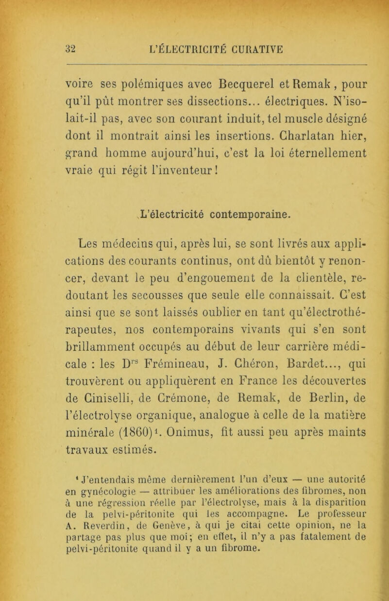 voire ses polémiques avec Becquerel et Remak , pour qu’il pùt montrer ses dissections... électriques. N’iso- lait-il pas, avec son courant induit, tel muscle désigné dont il montrait ainsi les insertions. Charlatan hier, grand homme aujourd’hui, c’est la loi éternellement vraie qui régit l’inventeur ! .L’électricité contemporaine. Les médecins qui, après lui, se sont livrés aux appli- cations des courants continus, ont dû bientôt y renon- cer, devant le peu d’engouement de la clientèle, re- doutant les secousses que seule elle connaissait. C’est ainsi que se sont laissés oublier en tant qu’électrothé- rapeutes, nos contemporains vivants qui s’en sont brillamment occupés au début de leur carrière médi- cale : les D’® Frémineau, J. Chéron, Bardet..., qui trouvèrent ou appliquèrent en France les découvertes de Ciniselli, de Crémone, de Remak, de Berlin, de l’électrolyse organique, analogue à celle de la matière minérale (1860)Onimus, fit aussi peu après maints travaux estimés. * J’entendais même dernièrement l’un d’eux — une autorité en gynécologie — attribuer les améliorations des fibromes, non à une régression réelle par l’électrolyse, mais à la disparition de la pelvi-péritonite qui les accompagne. Le professeur A. Reverdin, de Genève, à qui je citai cette opinion, ne la partage pas plus que moi; en ellet, il n’y a pas fatalement de pelvi-péritonite quand il y a un fibrome.