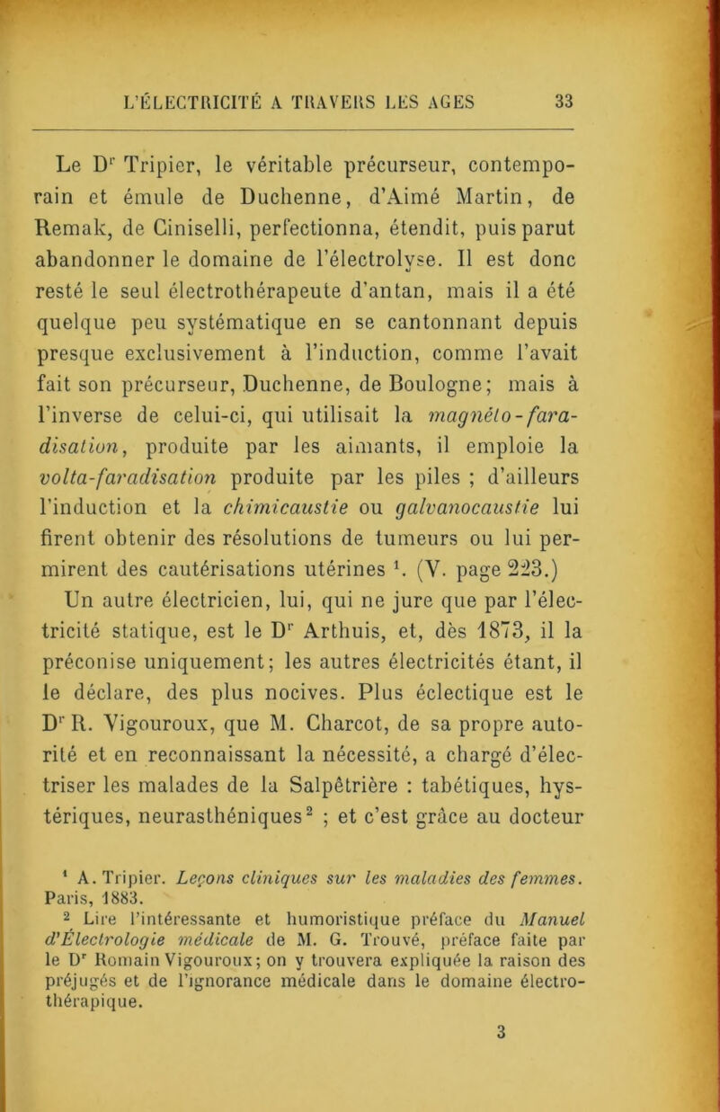 Le D‘’ Tripier, le véritable précurseur, contempo- rain et émule de Duchenne, d’Aimé Martin, de Remak, de Ciniselli, perfectionna, étendit, puis parut abandonner le domaine de l’électrolyse. Il est donc resté le seul électrothérapeute d’antan, mais il a été quelque peu systématique en se cantonnant depuis presque exclusivement à l’induction, comme l’avait fait son précurseur, Duchenne, de Boulogne; mais à l’inverse de celui-ci, qui utilisait la magnéto - fara- disation, produite par les aimants, il emploie la volta-faradisation produite par les piles ; d’ailleurs l’induction et la chimicaustie ou galvanocaustie lui firent obtenir des résolutions de tumeurs ou lui per- mirent des cautérisations utérines k (V. page 2:23,) Un autre électricien, lui, qui ne jure que par l’élec- tricité statique, est le D‘‘ Arthuis, et, dès 1873, il la préconise uniquement; les autres électricités étant, il le déclare, des plus nocives. Plus éclectique est le D‘‘R. Yigouroux, que M. Charcot, de sa propre auto- rité et en reconnaissant la nécessité, a chargé d’élec- triser les malades de la Salpêtrière ; tabétiques, hys- tériques, neurasthéniques^ ; et c’est grâce au docteur ‘ A. Tripier. Leçons cliniques sur les maladies des femmes. Paris, 1883. 2 Lire l’intéressante et humoristique préface du Manuel d’Éleclrologie médicale de M. G. Trouvé, préface faite par le D' Romain Vigoureux; on y trouvera expliquée la raison des préjugés et de l’ignorance médicale dans le domaine électro- thérapique. 3