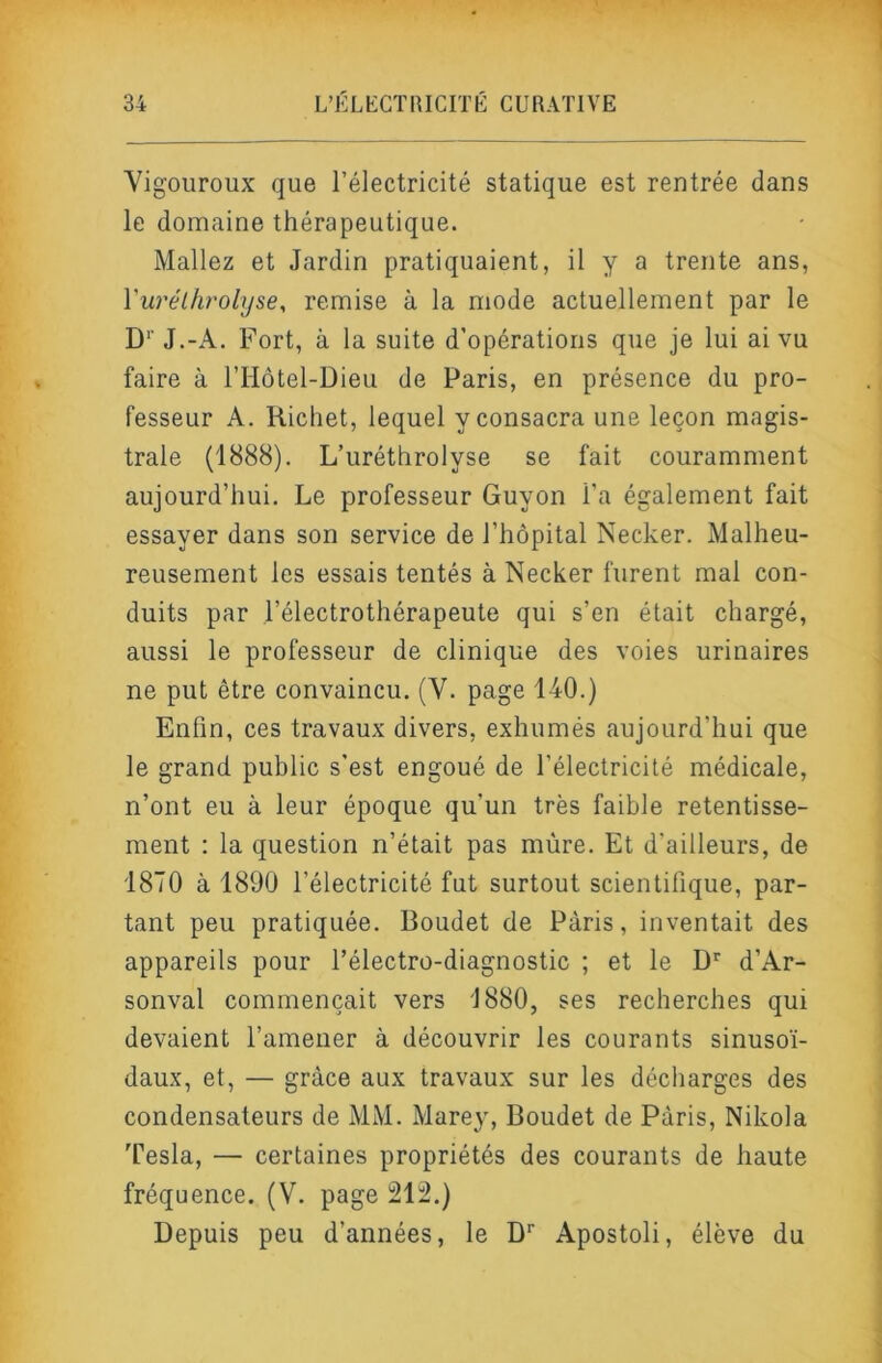 Vigoiiroux que l’électricité statique est rentrée dans le domaine thérapeutique. Mallez et Jardin pratiquaient, il y a trente ans, Vuréifirolyse, remise à la mode actuellement par le D’’ J.-A. Fort, à la suite d’opérations que je lui ai vu faire à rHôtel-Dieu de Paris, en présence du pro- fesseur A. Richet, lequel y consacra une leçon magis- trale (1888). L’uréthrolyse se fait couramment aujourd’hui. Le professeur Guyon l’a également fait essayer dans son service de l’hôpital Necker. Malheu- reusement les essais tentés à Necker furent mal con- duits par l’électrothérapeute qui s’en était chargé, aussi le professeur de clinique des voies urinaires ne put être convaincu. (V. page 140.) Enfin, ces travaux divers, exhumés aujourd’hui que le grand public s'est engoué de l’électricité médicale, n’ont eu à leur époque qu’un très faible retentisse- ment : la question n’était pas mûre. Et d’ailleurs, de 1870 à 1890 l’électricité fut surtout scientifique, par- tant peu pratiquée. Boudet de Paris, inventait des appareils pour l’électro-diagnostic ; et le D d’Ar- sonval commençait vers 1880, ses recherches qui devaient l’amener à découvrir les courants sinusoï- daux, et, — grâce aux travaux sur les décharges des condensateurs de MM. Marey, Boudet de Paris, Nikola Tesla, — certaines propriétés des courants de haute fréquence. (V. page 212.) Depuis peu d’années, le D* Apostoli, élève du