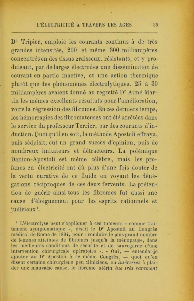 D'’ Tripier, emploie les courants continus à de très grandes intensités, 200 et même 300 milliampères concentrés en des tissus graisseux, résistants, et y pro- duisant, par de larges électrodes une dissémination de courant en partie inactive, et une action thermique plutôt que des phénomènes électrolytiques. 25 à 50 milliampères avaient donné au regretté D‘’ Aimé Mar- tin les mêmes excellents résultats pour l’amélioration, voire la régression des fibromes. En ces derniers temps, les hémorragies des fibromateuses ont été arrêtées dans le service du professeur Terrier, par des courants d’in- duction. Quoi qu’il en soit, la méthode Apostoli effraya, puis séduisit, eut un grand succès d’opinion, puis de nombreux imitateurs et détracteurs, La polémique Danion-Apostoli est même célèbre, mais les pro- fanes en électricité ont dû plus d’une fois douter de la vertu curative de ce fluide en voyant les déné- gations réciproques de ces deux fervents. La préten- tion de guérir ainsi tous les fibromes fut aussi une cause d’éloignement pour les esprits rationnels et judicieux'. * L’électrolyse peut s’appliquer à ces tumeurs « comme trai- tement symptomatique », disait le D' Apostoli au Congrès médical de Rome de 1894, pour « conduire le plus grand nombre de femmes atteintes de fibromes jusqu’à la ménopause, dans les meilleures conditions de sécurité et de sauvegarde d’une intervention chirurgicale opératoire ». « Oui, — entendai-je ajouter au D' Apostoli à ce même Congrès, — quoi qu’en disent certains chirurgiens peu cliniciens, ou intéressés à plai- der une mauvaise cause, le fibrome utérin tue très rarement