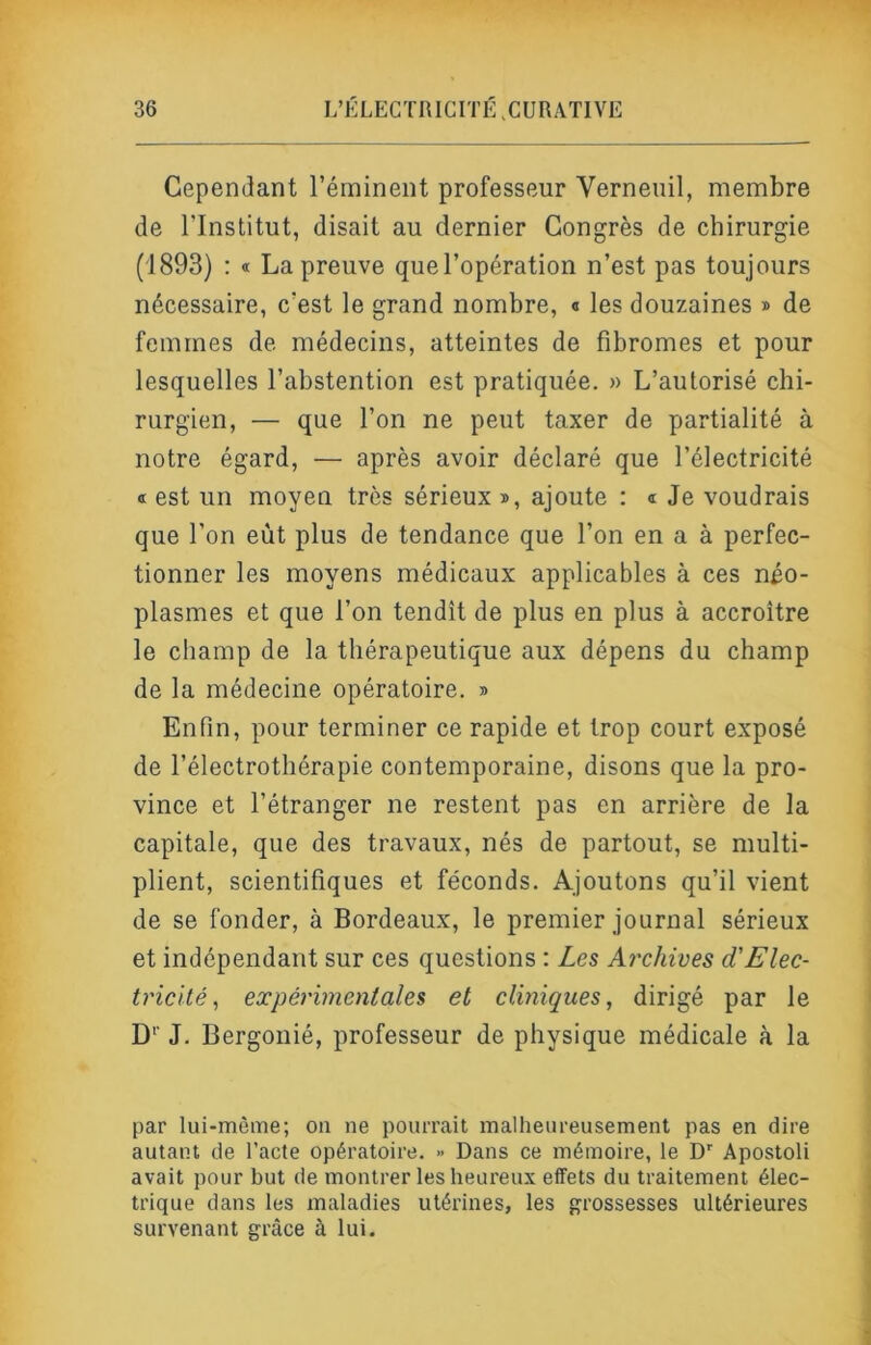 Cependant l’éminent professeur Verneuil, membre de l’Institut, disait au dernier Congrès de chirurgie (1893) : « La preuve que l’opération n’est pas toujours nécessaire, c’est le grand nombre, « les douzaines » de femmes de médecins, atteintes de fibromes et pour lesquelles l’abstention est pratiquée. » L’autorisé chi- rurgien, — que l’on ne peut taxer de partialité à notre égard, — après avoir déclaré que l’électricité « est un moyen très sérieux », ajoute : « Je voudrais que l’on eût plus de tendance que l’on en a à perfec- tionner les moyens médicaux applicables à ces néo- plasmes et que l’on tendît de plus en plus à accroître le champ de la thérapeutique aux dépens du champ de la médecine opératoire. » Enfin, pour terminer ce rapide et trop court exposé de l’électrothérapie contemporaine, disons que la pro- vince et l’étranger ne restent pas en arrière de la capitale, que des travaux, nés de partout, se multi- plient, scientifiques et féconds. Ajoutons qu’il vient de se fonder, à Bordeaux, le premier journal sérieux et indépendant sur ces questions : Zes Ai'chives d'Elec- tricité^ expérimentales et cliniques, dirigé par le D'’ J. Bergonié, professeur de physique médicale à la par lui-mème; on ne pourrait malheureusement pas en dire autant de l’acte opératoire. » Dans ce mémoire, le D’' Apostoli avait pour but de montrer les heureux effets du traitement élec- trique dans les maladies utéi’ines, les grossesses ultérieures survenant grâce à lui.