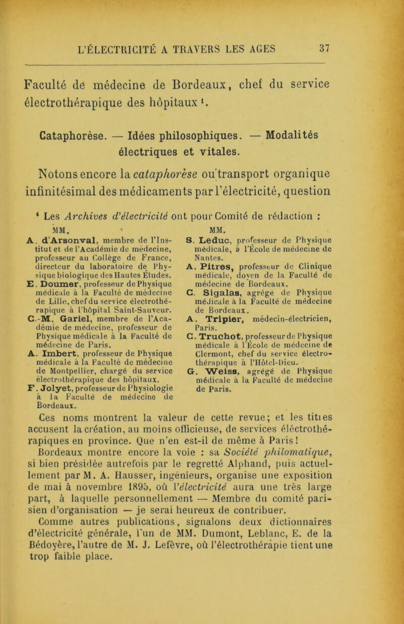 Faculté (le médecine de Bordeaux, chef du service électrothérapique des hôpitaux*. Cataphorèse. — Idées philosophiques. — Modalités électriques et vitales. Notons encore \à. cataphorèse ou'transport organique infinitésimal des médicaments par l’électricité, question ‘ Les Archives d’électricité ont pour Comité de rédaction : ■MM. A. d’Arsonval, membre de l’Ins- titut et de l’Académie de médecine, professeur au Collège de France, directeur du laboratoire de Phy- sique biologique des Hautes Études. E. Doumer, professeur de Physique médicale à la Faculté de médecine de Lille, chef du service électrothé- rapique à l'hôpital Saint-Sauveur. C.-M. Gariel, membre de l’Aca- démie de médecine, professeur de Physique médicale à la Faculté de médecine de Paris. A. Imbert, professeur de Physique médicale à la Faculté do médecine de Montpellier, chargé du service électrothérapique des hôpitaux. F. Jolyet, professeur de Physiologie à la Faculté de médecine de Bordeaux. Ces noms montrent la valeur de cette revue; et les tities accusent la création, au moins olïicieuse, de services éléctrothé- rapiques en province. Que n’en est-il de même à Paris! Bordeau.\ montre encore la voie : sa Société philomatique, si bien présidée autrefois par le regretté Alphancî, puis actuel- lement parM. A. Hausser, ingénieurs, organise une e.vposition de mai à novembre 1895, où l’électricité aura une très large part, à laquelle personnellement — Membre du comité pari- sien d’organisation — je serai heureux de contribuer. Comme autres publications, signalons deux dictionnaires d’électricité générale, l'un de M.M. Dumont, Leblanc, E. de la Bédoyère, l’autre de M. J. Lefèvre, où l’électrothérâpie tient une trop faible place. MM. s. Leduc, professeur de Physique médicale, à l’École de médecine de Nantes. A. Pitres, professeur do Clinique médicale, doyen de la Faculté de médecine de Bordeaux. C. Sigalas, agrège de Physique médicale à la Faculté de médecine de Bordeaux. A. Tripier, médecin-électricien, Paris. G. Truchot, professeur de Physique médicale à l’École de médecine de Clermont, chef du service électro- thérapique à l’Hôtcl-Dieu. G. Weiss, agrégé de Physique médicale à la Faculté de médecine de Paris.
