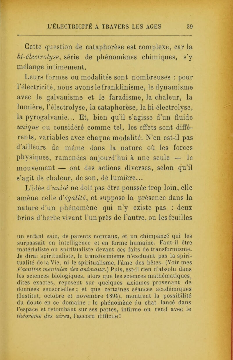 Cette question de cataphorèse est complexe, car la bi-électrolyse, série de phénomènes chimiques, s’y mélange intimement. Leurs formes ou modalités sont nombreuses : pour l’électricité, nous avons le franklinisme, le dynamisme avec le galvanisme et le faradisme, la chaleur, la lumière^ l’électrolyse, la cataphorèse, la bi-électrolyse, la pyrogalvanie... Et, bien qu’il s’agisse d’un fluide unique ou considéré comme tel, les effets sont diffé- rents, variables avec chaque modalité. N’en est-il pas d’ailleurs de même dans la nature où les forces physiques, ramenées aujourd’hui à une seule — le mouvement — ont des actions diverses, selon qu’il s’agit de chaleur, de son, de lumière... L’idée à'imité ne doit pas être poussée trop loin, elle amène celle ^'égalité, et suppose la présence dans la nature d’un phénomène qui n’y existe pas : deux brins d’herbe vivant l’un près de l’autre, ou les feuilles un «nfant sain, de parents normau.x, et un chimpanzé qui les surpassait en intelligence et en forme humaine. Faut-il être matérialiste ou spiritualiste devant ces faits de transformisme. Je dirai spiritualiste, le transformisme n’excluant pas la spiri- tualité de la Vie, ni le spiritualisme, l’âme des bêtes. (Voir mes Facultés mentales des animaux.) Puis, est-il rien d’absolu dans les sciences biologiques, alors que les sciences mathématiques, dites exactes, reposent sur quelques axiomes provenant de données sensorielles ; et que certaines séances académiques (Institut, octobre et novembre 1894), montrent la possibilité du doute en ce domaine : le phénomène du chat lancé dans l’espace et retombant sur ses pattes, infirme ou rend avec le théorème des aires, l’accord difficile!