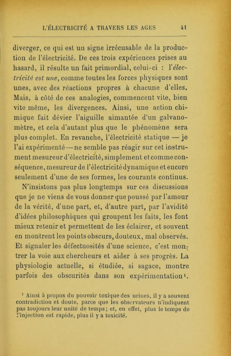 diverger, ce qui est un signe irrécusable de la produc- tion de l’électricité. De ces trois expériences prises au hasard, il résulte un fait primordial, celui-ci : Xélec- tricité est une, comme toutes les forces physiques sont unes, avec des réactions propres à chacune d’elles. Mais, à côté de ces analogies, commencent vile, bien vite même, les divergences. Ainsi, une action chi- mique fait dévier l’aiguille aimantée d’un galvano- mètre, et cela d’autant plus que le phénomène sera plus complet. En revanche, l’électricité statique — je l’ai expérimenté—ne semble pas réagir sur cet instru- ment mesureur d’électricité, simplement etcommecon- séquence, mesureur de l’électricité dynamique et encore seulement d’une de ses formes, les courants continus. N’insistons pas plus longtemps sur ces discussions que je ne viens de vous donner que poussé par l’amour de la vérité, d’une part, et, d’autre part, par l’avidité d’idées philosophiques qui groupent les faits, les font mieux retenir et permettent de les éclairer, et souvent en montrent les points obscurs, douteux, mal observés. Et signaler les défectuosités d’une science, c’est mon^ trer la voie aux chercheurs et aider à ses progrès. La physiologie actuelle, si étudiée, si sagace, montre parfois des obscurités dans son expérimentation‘. * Ainsi à propos du pouvoir toxique des urines, il y a souvent contradiction et doute, parce que ies observateurs n’indiquent pas toujours leur unité de temps; et, en effet, plus le temps de Tinjection est rapide, plus il y a toxicité.