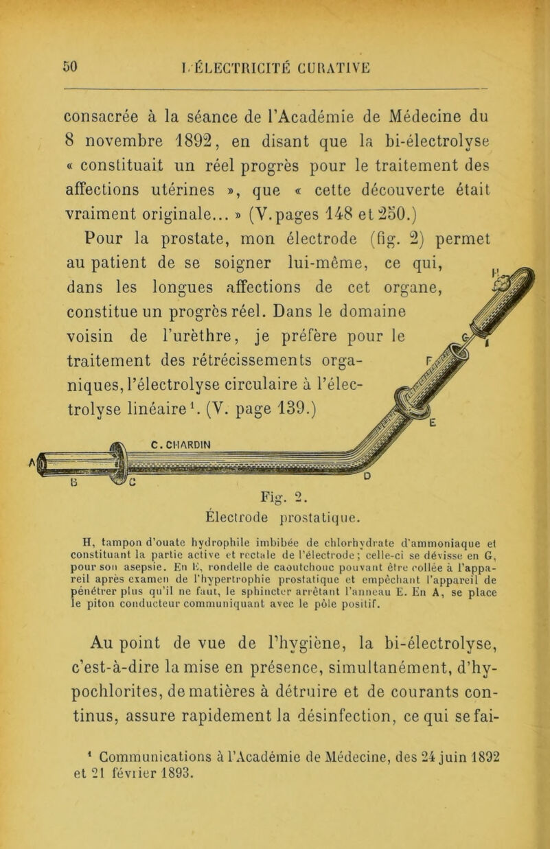 consacrée à la séance de l’Académie de Médecine du 8 novembre 1892, en disant que la bi-électrolyse « constituait un réel progrès pour le traitement des affections utérines », que « cette découverte était vraiment originale... » (V.pages 148 et2o0.) Pour la prostate, mon électrode (fig. 2) permet au uatient de se snio-ner liii-mAmp.. ee uni. H, tampon d’ouate hydrophile imbibée de chlorhydrate d'ammoniaque et constituant la partie active et rectale de l’électrode celle-ci se dévisse en G, pour son asepsie. En E, rondelle de caoutchouc pouvant être collée à l’appa- reil après examen de l’hypertrophie prostatique et empêchant l’appareil de pénétrer plus qu’il ne faut, le sphincter ariètant l’anneau E. En A, se place le piton conducteur communiquant avec le pôle positif. Au point de vue de l’hygiène, la bi-électrolyse, c’est-à-dire la mise en présence, simultanément, d’hy- pochlorites, de matières à détruire et de courants con- tinus, assure rapidement la désinfection, ce qui sefai- * Communications à l’Académie de Médecine, des 24 juin 1892 et 21 l'évtier 1893. A Électrode proslatiqtie.