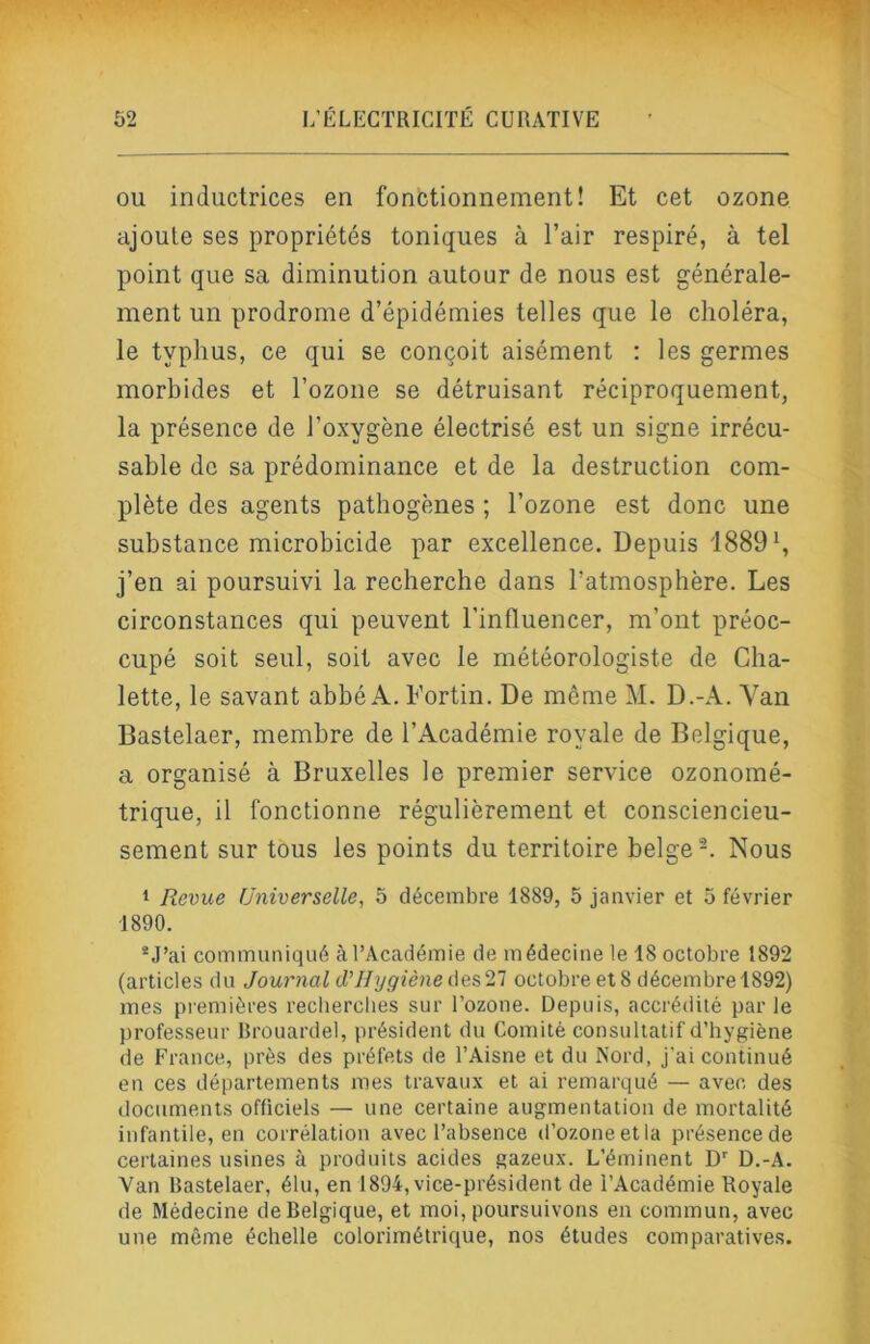 OU inductrices en fonctionnement! Et cet ozone ajoute ses propriétés toniques à l’air respiré, à tel point que sa diminution autour de nous est générale- ment un prodrome d’épidémies telles que le choléra, le typhus, ce qui se conçoit aisément : les germes morbides et l’ozone se détruisant réciproquement, la présence de l’oxygène électrisé est un signe irrécu- sable de sa prédominance et de la destruction com- plète des agents pathogènes ; l’ozone est donc une substance microbicide par excellence. Depuis 1889 b j’en ai poursuivi la recherche dans l’atmosphère. Les circonstances qui peuvent l’influencer, m’ont préoc- cupé soit seul, soit avec le météorologiste de Cha- lette, le savant abbé A. Fortin. De même M. D.-A. Yan Bastelaer, membre de l’Académie royale de Belgique, a organisé à Bruxelles le premier service ozonomé- trique, il fonctionne régulièrement et consciencieu- sement sur tous les points du territoire belge Nous 1 Revue Universelle, 5 décembre 1889, 5 janvier et 5 février 1890. ®J’ai communiqué à l’Académie de médecine le 18 octobre 1892 (articles du Journal (l’Hygiène des 27 octobre et 8 décembre 1892) mes premières reclierclies sur l’ozone. Depuis, accrédité parle professeur Rrouardel, président du Comité consultatif d’hygiène de France, près des préfets de l’Aisne et du Nord, j’ai continué en ces départements mes travaux et ai remarqué — avec des documents officiels — une certaine augmentation de mortalité infantile, en corrélation avec l’absence d’ozone et la présence de certaines usines à produits acides gazeux. L’éminent D' D.-A. Van Bastelaer, élu, en 1894, vice-président de l’Académie Royale de Médecine de Belgique, et moi, poursuivons en commun, avec une même échelle colorimétrique, nos études comparatives.