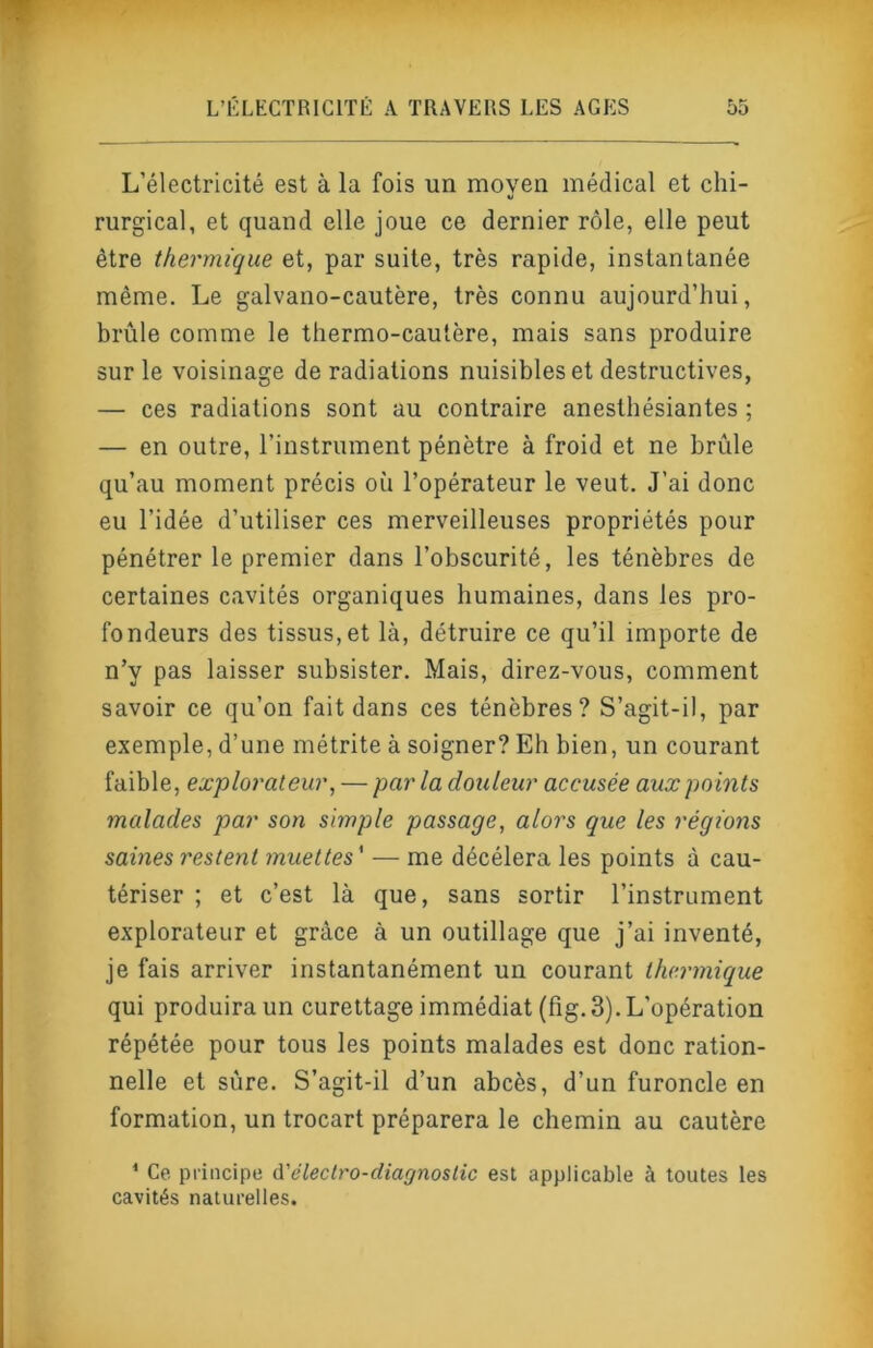 L’électricité est à la fois un moven médical et chi- rurgical, et quand elle joue ce dernier rôle, elle peut être thermique et, par suite, très rapide, instantanée même. Le galvano-cautère, très connu aujourd’hui, brûle comme le thermo-cautère, mais sans produire sur le voisinage de radiations nuisibles et destructives, — ces radiations sont au contraire anesthésiantes ; — en outre, l’instrument pénètre à froid et ne brûle qu’au moment précis où l’opérateur le veut. J’ai donc eu l’idée d’utiliser ces merveilleuses propriétés pour pénétrer le premier dans l’obscurité, les ténèbres de certaines cavités organiques humaines, dans les pro- fondeurs des tissus, et là, détruire ce qu’il importe de n’y pas laisser subsister. Mais, direz-vous, comment savoir ce qu’on fait dans ces ténèbres? S’agit-il, par exemple, d’une métrite à soigner? Eh bien, un courant faible, explorateur, — par la douleur accusée aux points malades par son simple passage, alors que les régions saines restent muettes ' — me décéléra les points à cau- tériser ; et c’est là que, sans sortir l’instrument explorateur et grâce à un outillage que j’ai inventé, je fais arriver instantanément un courant thermique qui produira un curettage immédiat (fig. 3). L’opération répétée pour tous les points malades est donc ration- nelle et sûre. S’agit-il d’un abcès, d’un furoncle en formation, un trocart préparera le chemin au cautère * Ce principe à'électro-diagnoslic est applicable à toutes les cavités naturelles.