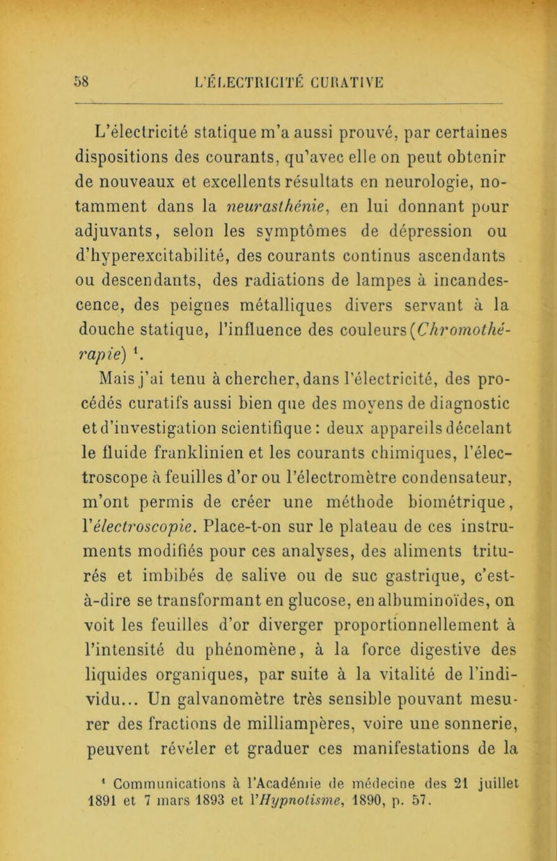 L’électricité statique m’a aussi prouvé, par certaines dispositions des courants, qu’avec elle on peut obtenir de nouveaux et excellents résultats en neurologie, no- tamment dans la neurasthénie, en lui donnant pour adjuvants, selon les symptômes de dépression ou d’hyperexcitabilité, des courants continus ascendants ou descendants, des radiations de lampes à incandes- cence, des peignes métalliques divers servant à la douche statique, l’influence des couleurs(C/^romof/té- rapie) L Mais j’ai tenu à chercher, dans l’électricité, des pro- cédés curatifs aussi bien que des moyens de diagnostic et d’investigation scientifique : deux appareils décelant le fluide franklinien et les courants chimiques, l’élec- troscope (à feuilles d’or ou l’électromètre condensateur, m’ont permis de créer une méthode biométrique, Vélectroscopie. Place-t-on sur le plateau de ces instru- ments modifiés pour ces analyses, des aliments tritu- rés et imbibés de salive ou de suc gastrique, c’est- à-dire se transformant en glucose, en albuminoïdes, on voit les feuilles d’or diverger proportionnellement à l’intensité du phénomène, à la force digestive des liquides organiques, par suite à la vitalité de l’indi- vidu... Un galvanomètre très sensible pouvant mesu- rer des fractions de milliampères, voire une sonnerie, peuvent révéler et graduer ces manifestations de la * Communications à l’Académie de médecine des 21 juillet 1891 et 7 mars 1893 et VHypnotisme, 1890, p. 57.