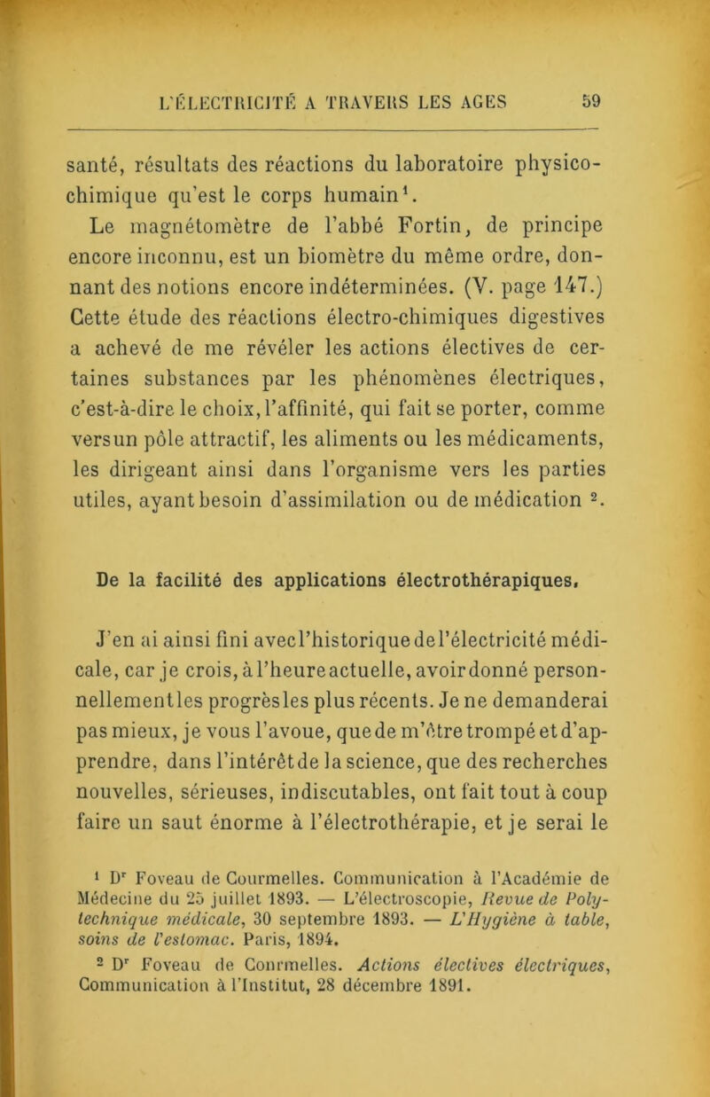 santé, résultats des réactions du laboratoire physico- chimique qu’est le corps humain*. Le magnétomètre de l’abbé Fortin, de principe encore inconnu, est un biomètre du même ordre, don- nant des notions encore indéterminées. (V. page 147.) Cette étude des réactions électro-chimiques digestives a achevé de me révéler les actions électives de cer- taines substances par les phénomènes électriques, c’est-à-dire le choix, l’affinité, qui fait se porter, comme versun pôle attractif, les aliments ou les médicaments, les dirigeant ainsi dans l’organisme vers les parties utiles, ayant besoin d’assimilation ou de médication 2. De la facilité des applications électrothérapiques. J’en ai ainsi fini avecl’historiquedel’électricité médi- cale, car je crois, àl’heureactuelle, avoirdonné person- nellementles progrèsles plus récents. Je ne demanderai pas mieux, je vous l’avoue, que de m’être trompé et d’ap- prendre, dans l’intérêtde la science, que des recherches nouvelles, sérieuses, indiscutables, ont fait tout à coup faire un saut énorme à l’électrothérapie, et je serai le ‘ D’’ Foveau de Courmelles. Communication à l’Académie de Médecine du 25 juillet 1893. — L’électroscopie, Revue de Poly- technique médicale, 30 septembre 1893. — L'Hygiène à table, sovis de l'estomac. Paris, 1894. - D' Foveau fie Gonrmelles. Actiofis électives électriques. Communication à l’Institut, 28 décembre 1891.