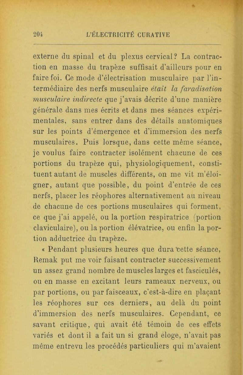 externe du spinal et du plexus cervical? La contrac- tion en masse du trapèze suffisait d’ailleurs pour en faire foi. Ce mode d’électrisation musculaire par l’in- termédiaire des nerfs musculaire élait la faradisation musculaire indirecte que j’avais décrite d’une manière générale dans mes écrits et dans mes séances expéri- mentales, sans entrer dans des détails anatomiques sur les points d’émergence et d’immersion des nerfs musculaires. Puis lorsque, dans cette même séance, je voulus faire contracter isolément chacune de ces portions du trapèze qui, physiologiquement, consti- tuent autant de muscles différents, on me vit m’éloi- gner, autant que possible, du point d’entrée de ces nerfs, placer les réophores alternativement au niveau de chacune de ces portions musculaires qui forment, ce que j’ai appelé, ou la portion respiratrice (portion claviculaire), ou la portion élévatrice, ou enfin la por- tion adductrice du trapèze. « Pendant plusieurs heures que dura cette séance, Remak put me voir faisant contracter successivement un assez grand nombre de muscles larges et fasciculés, ou en masse en excitant leurs rameaux nerveux, ou par portions, ou par faisceaux, c’est-à-dire en plaçant les réophores sur ces derniers, au delà du point d’immersion des nerfs musculaires. Cependant, ce savant critique, qui avait été témoin de ces effets variés et dont il a fait un si grand éloge, n’avait pas même entrevu les procédés particuliers qui m’avaient