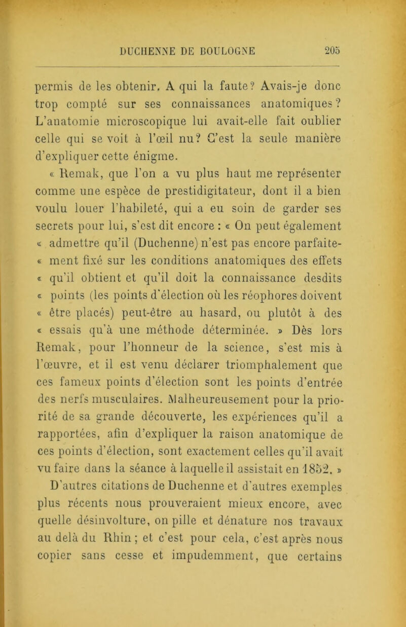 permis de les obtenir. A qui la faute? Avais-je donc trop compté sur ses connaissances anatomiques? L’anatomie microscopique lui avait-elle fait oublier celle qui se voit à l’œil nu? C’est la seule manière d’expliquer cette énigme. « Remak, que l’on a vu plus haut me représenter comme une espèce de prestidigitateur, dont il a bien voulu louer l’habileté, qui a eu soin de garder ses secrets pour lui, s’est dit encore : « On peut également admettre qu’il (Duchenne) n’est pas encore parfaite- « ment fixé sur les conditions anatomiques des effets ® qu’il obtient et qu’il doit la connaissance desdits « points (les points d'élection où les réophores doivent « être placés) peut-être au hasard, ou plutôt à des Œ essais qu’à une méthode déterminée. » Dès lors Remak, pour l’honneur de la science, s’est mis à l’œuvre, et il est venu déclarer triomphalement que ces fameux points d’élection sont les points d’entrée des nerfs musculaires. Malheureusement pour la prio- rité de sa grande découverte, les expériences qu’il a rapportées, afin d’expliquer la raison anatomique de ces points d’élection, sont exactement celles qu’il avait vu faire dans la séance à laquelle il assistait en 185:2. » D’autres citations de Duchenne et d’autres exemples plus récents nous prouveraient mieux encore, avec quelle désinvolture, on pille et dénature nos travaux au delà du Rhin ; et c’est pour cela, c’est après nous copier sans cesse et impudemment, que certains