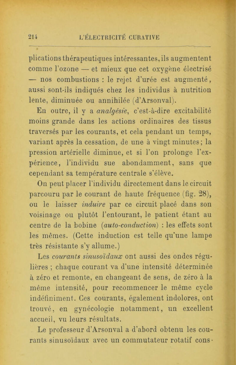 plicationsthérapeutiques intéressantes, ils augmentent comme l’ozone — et mieux que cet oxygène électrisé — nos combustions : le rejet d’urée est augmenté, aussi sont-ils indiqués chez les individus à nutrition lente, diminuée ou annihilée (d’Arsonvalj. En outre, il y a analgésie^ c’est-à-dire excitabilité moins grande dans les actions ordinaires des tissus traversés par les courants, et cela pendant un temps, variant après la cessation, de une à vingt minutes; la pression artérielle diminue, et si l’on prolonge l’ex- périence, l’individu sue abondamment, sans que cependant sa température centrale s’élève. On peut placer l’individu directement dans le circuit parcouru par le courant de haute fréquence (fig. 28), ou le laisser induire par ce circuit placé dans son voisinage ou plutôt l’entourant, le patient étant au centre de la bobine [auto-conduction) : les effets sont les mêmes. (Cette induction est telle qu’une lampe très résistante s’y allume.) Les courants sinusoïdaux ont aussi des ondes régu- lières ; chaque courant va d’une intensité déterminée à zéro et remonte, en changeant de sens, de zéro à la même intensité, pour recommencer le même cycle indéfiniment. Ces courants, également indolores, ont trouvé, en gynécologie notamment, un excellent accueil, vu leurs résultats. Le professeur d’Arsonval a d’abord obtenu les cou- rants sinusoïdaux avec un commutateur rotatif cons •