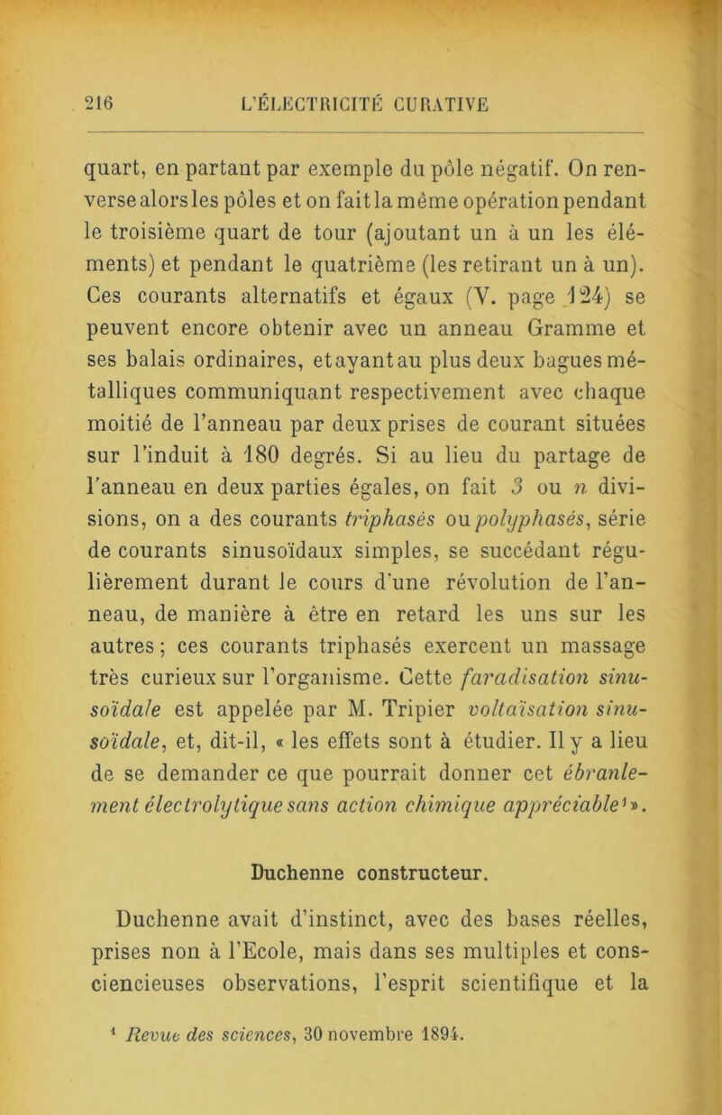 quart, en partant par exemple du pôle négatif. On ren- verse alors les pôles et on fait la même opération pendant le troisième quart de tour (ajoutant un à un les élé- ments) et pendant le quatrième (les retirant un à un). Ces courants alternatifs et égaux (V. page /] 24) se peuvent encore obtenir avec un anneau Gramme et ses balais ordinaires, et ayant au plus deux bagues mé- talliques communiquant respectivement avec chaque moitié de l’anneau par deux prises de courant situées sur l’induit à 180 degrés. Si au lieu du partage de l’anneau en deux parties égales, on fait 3 ou n divi- sions, on a des courants triphasés ou polyphasés, série de courants sinusoïdaux simples, se succédant régu- lièrement durant le cours d’une révolution de l’an- neau, de manière à être en retard les uns sur les autres ; ces courants triphasés exercent un massage très curieux sur l’organisme. ÙqHq faradisation sinu- soïdale est appelée par M. Tripier voltaïsation sinu- soïdale, et, dit-il, « les effets sont à étudier. 11 y a lieu de se demander ce que pourrait donner cet ébranle- ment électrolytique sans action chimique appréciable^y>. Duchenne constructeur. Duchenne avait d’instinct, avec des bases réelles, prises non à l’Ecole, mais dans ses multiples et cons- ciencieuses observations, l’esprit scientifique et la * Revub des sciences, 30 novembre 1894.