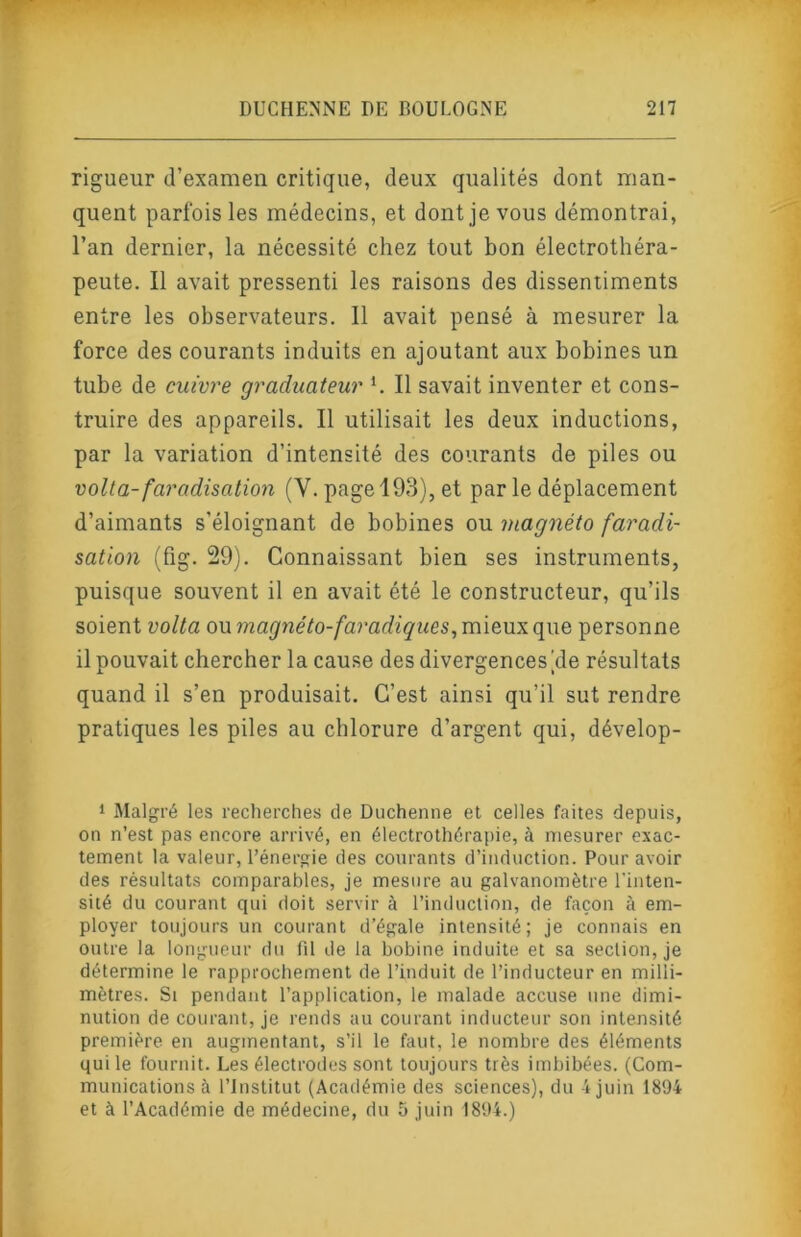 rigueur d’examen critique, deux qualités dont man- quent parfois les médecins, et dont je vous démontrai, l’an dernier, la nécessité chez tout bon électrothéra- peute. Il avait pressenti les raisons des dissentiments entre les observateurs. Il avait pensé à mesurer la force des courants induits en ajoutant aux bobines un tube de cuivre graduateur h II savait inventer et cons- truire des appareils. Il utilisait les deux inductions, par la variation d’intensité des courants de piles ou voila- faradisation (V. page 193), et parle déplacement d’aimants s’éloignant de bobines ou magnéto faradi- sation (fig. 29). Connaissant bien ses instruments, puisque souvent il en avait été le constructeur, qu’ils soient volta ou magnéto-faradiques^ mieux que personne il pouvait chercher la cause des divergences'de résultats quand il s’en produisait. C’est ainsi qu’il sut rendre pratiques les piles au chlorure d’argent qui, dévelop- 1 Malgré les recherches de Duchenne et celles faites depuis, on n’est pas encore arrivé, en électrothérapie, à mesurer exac- tement la valeur, l’énergie des courants d’induction. Pour avoir des résultats comparables, je mesure au galvanomètre l'inten- sité du courant qui doit servir à l’induction, de façon à em- ployer toujours un courant d’égale intensité; je connais en outre la longueur du fil de la bobine induite et sa section, je détermine le rapprochement de l’induit de l’inducteur en milli- mètres. Si pendant l’application, le malade accuse une dimi- nution de courant, je rends au courant inducteur son intensité première en augmentant, s’il le faut, le nombre des éléments qui le fournit. Les électrodes sont toujours très imbibées. (Com- munications à l’Institut (Académie des sciences), du 4 juin 1894 et à l’Académie de médecine, du 5 juin 1894.)