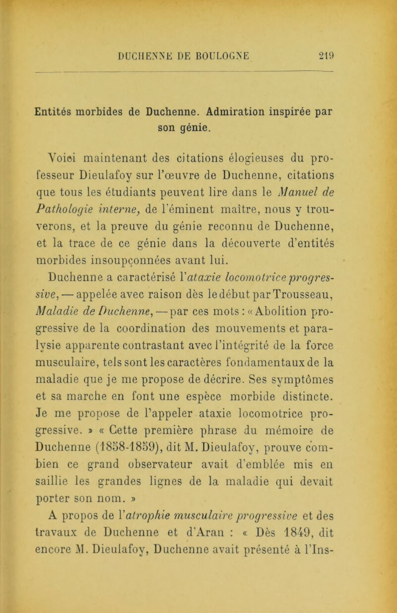 Entités morbides de Duchenne. Admiration inspirée par son génie. Voiei maintenant des citations élogieuses du pro- fesseur Dieulafoy sur l’œuvre de Duchenne, citations que tous les étudiants peuvent lire dans le Manuel de Pathologie interne, de l'éminent maître, nous y trou- verons, et la preuve du génie reconnu de Duchenne, et la trace de ce génie dans la découverte d’entités morbides insoupçonnées avant lui. Duchenne a caractérisé Vataxie locomotrice progres- sive,— appelée avec raison dès le début par Trousseau, Maladie de Duchenne, — par ces mots ; «Abolition pro- gressive de la coordination des mouvements et para- lysie apparente contrastant avec l’intégrité de la force musculaire, tels sont les caractères fondamentaux de la maladie que je me propose de décrire. Ses symptômes et sa marche en font une espèce morbide distincte. Je me propose de l’appeler ataxie locomotrice pro- gressive. » « Cette première phrase du mémoire de Duchenne (1858-18o9), dit M. Dieulafoy, prouve com- bien ce grand observateur avait d’emblée mis en saillie les grandes lignes de la maladie qui devait porter son nom. » A propos de Vatrophie musculaire progi'essive et des travaux de Duchenne et d'Aran ; « Dès 1849, dit encore M. Dieulafoy, Duchenne avait présenté à Tins-