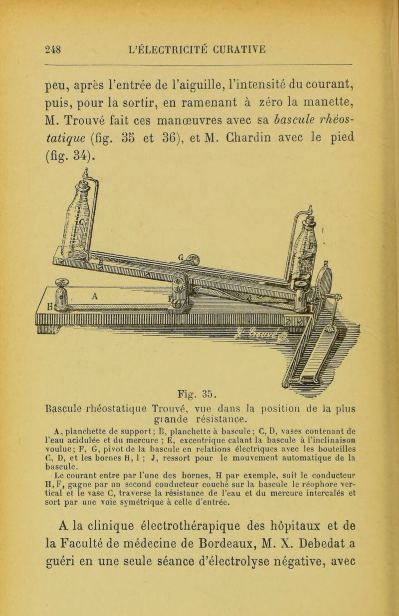 peu, après l’entrée de l’aiguille, l’intensité du courant, puis, pour la sortir, en ramenant à zéro la manette, M. Trouvé fait ces manœuvres avec sa bascule rhéos- tatique (fig. 35 et 36), et M. Chardin avec le pied (fig. 34). Bascule rhéostatique Trouvé, vue dans la position de la plus glande résistance. A, planchette de support; B, planchette à bascule; C, D, vases contenant de l’eau acidulée et du mercure ; E, excentrique calant la bascule à l’inclinaison voulue; F, G, pivot de la bascule en relations électriques avec les bouteilles C, D, et les bornes H, 1 ; J, ressort pour le mouvement automatique de la bascule. Le courant entre par l’une des bornes, H par exemple, suit le conducteur H, F, gagne par un second conducteur couché sur la bascule le réophore ver- tical et le vase C, traverse la résistance de l’eau et du mercure intercalés et sort par une voie symétrique à celle d’entrée. A la clinique électrothérapique des hôpitaux et de la Faculté de médecine de Bordeaux, M. X. Debedat a guéri en une seule séance d’électrolyse négative, avec