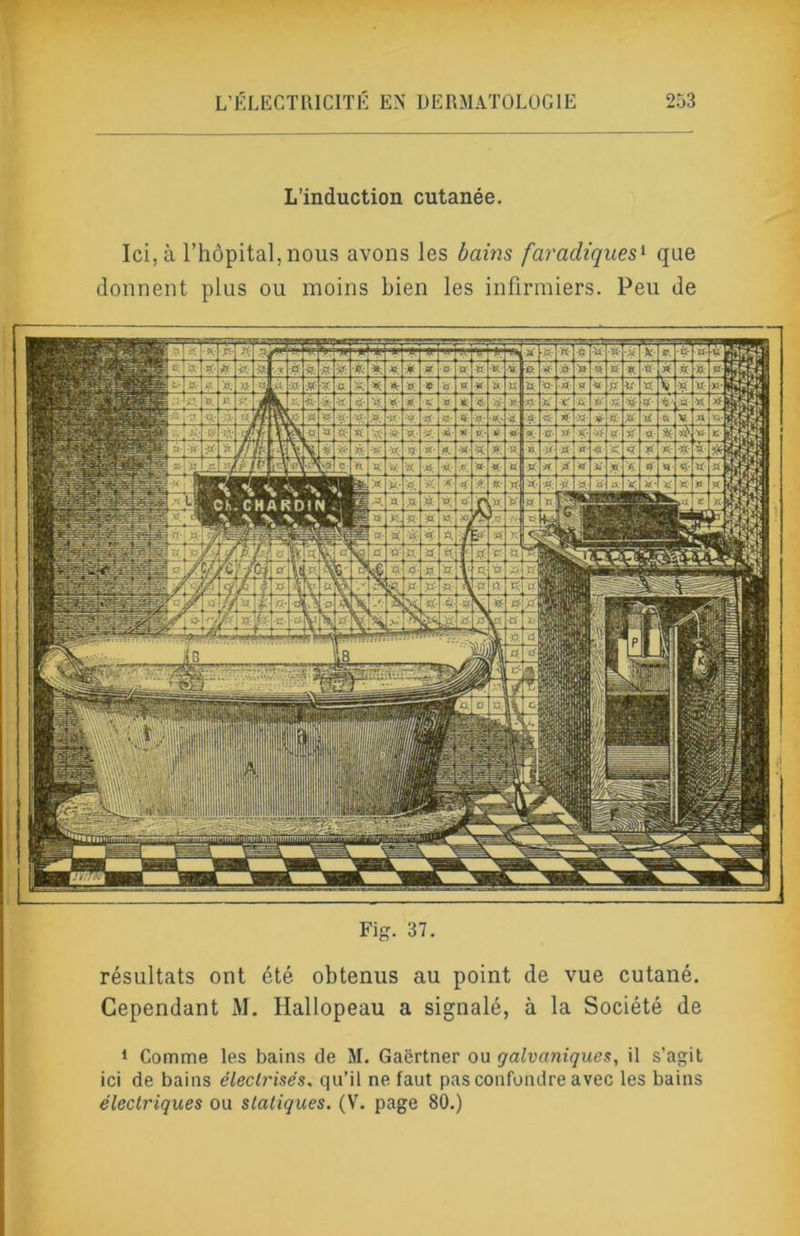 L’induction cutanée. Ici, à l’hôpital, nous avons les bains faradiques'- que donnent plus ou moins bien les infirmiers. Peu de l aïsaig Fig. 37. résultats ont été obtenus au point de vue cutané. Cependant M. Hallopeau a signalé, à la Société de ‘ Comme les bains de M. Gaërtner ou galvaniques, il s'agit ici de bains électrisés, qu’il ne faut pas confondre avec les bains électriques ou statiques. (V. page 80.)