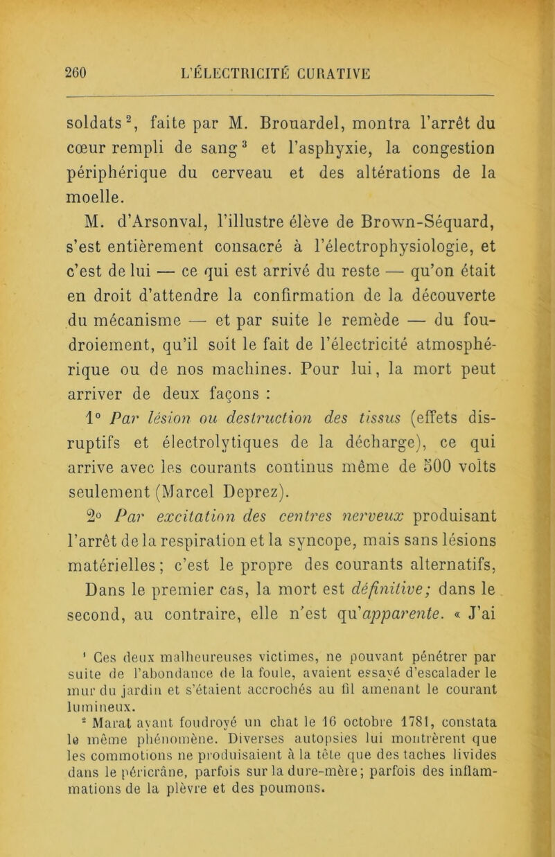 soldats^, faite par M. Brouardel, montra l’arrêt du cœur rempli de sang ^ et l’asphyxie, la congestion périphérique du cerveau et des altérations de la moelle. M. d’Arsonval, l’illustre élève de Brown-Séquard, s’est entièrement consacré à l’électrophysiologie, et c’est de lui — ce qui est arrivé du reste — qu’on était en droit d’attendre la confirmation de la découverte du mécanisme — et par suite le remède — du fou- droiement, qu’il soit le fait de l’électricité atmosphé- rique ou de nos machines. Pour lui, la mort peut arriver de deux façons : 1° Par lésion ou destruction des tissus (effets dis- ruptifs et électrolytiques de la décharge), ce qui arrive avec les courants continus même de 500 volts seulement (Marcel Deprez). 2° Par excitation des centres nerveux produisant l’arrêt de la respiration et la syncope, mais sans lésions matérielles ; c’est le propre des courants alternatifs, Dans le premier cas, la mort est définitive; dans le second, au contraire, elle n’est ({a'ajoparente. « J’ai ' Ces deux inallieureuses victimes, ne pouvant pénétrer par suite de l’abondance de la foule, avaient essayé d’escalader le mur du jardin et s’étaient accrochés au lil amenant le courant lumineux. - Marat ayant foudroyé un chat le 16 octobre 1781, constata le même piiénomène. Diverses autopsies lui montrèrent que les commotions ne produisaient à la tête que des taches livides dans le péricrâne, parfois sur la dure-mère; parfois des inflam- mations de la plèvre et des poumons.