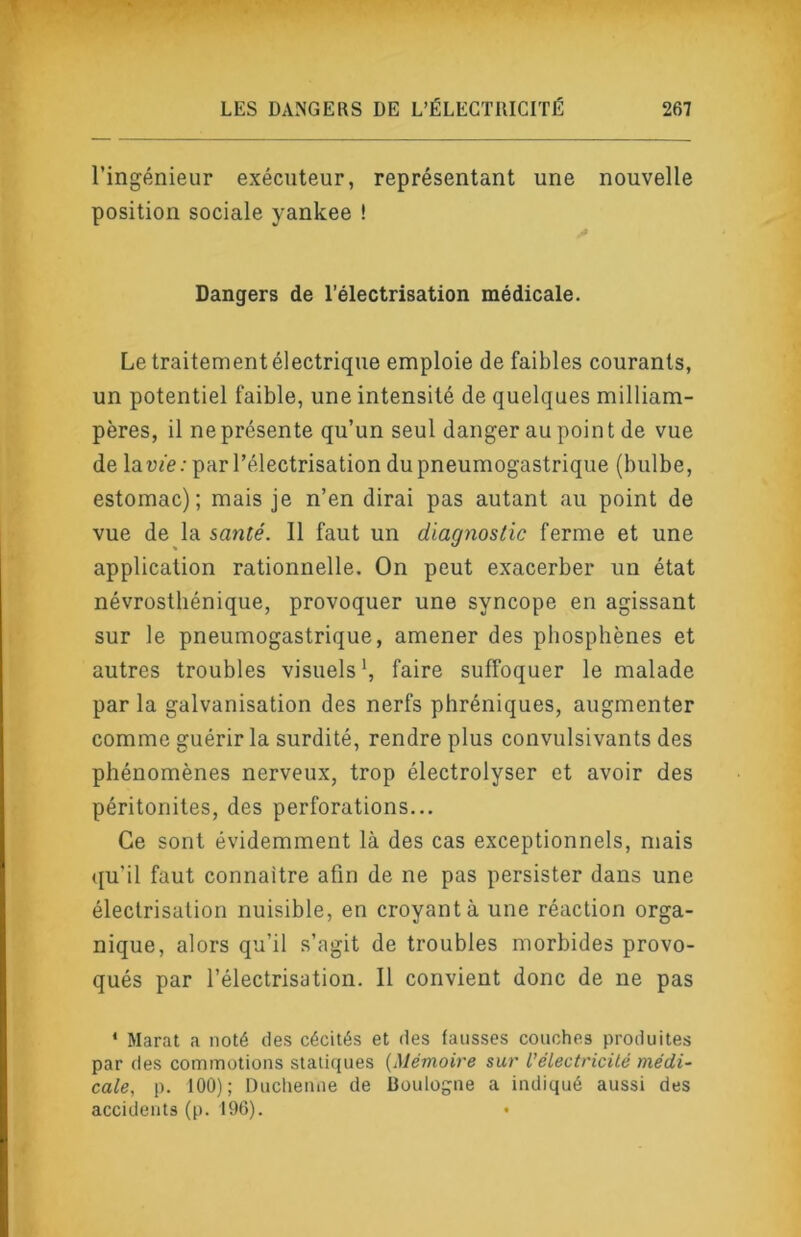 l’ingénieur exécuteur, représentant une nouvelle position sociale yankee ! Dangers de l’électrisation médicale. Le traitement électrique emploie de faibles courants, un potentiel faible, une intensité de quelques milliam- pères, il ne présente qu’un seul danger au poin t de vue de la vie : par l’électrisation du pneumogastrique (bulbe, estomac); mais je n’en dirai pas autant au point de vue de la santé. Il faut un diagnostic ferme et une application rationnelle. On peut exacerber un état névrosthénique, provoquer une syncope en agissant sur le pneumogastrique, amener des phosphènes et autres troubles visuels', faire suffoquer le malade par la galvanisation des nerfs phréniques, augmenter comme guérir la surdité, rendre plus convulsivants des phénomènes nerveux, trop électrolyser et avoir des péritonites, des perforations... Ce sont évidemment là des cas exceptionnels, mais (ju’il faut connaître afin de ne pas persister dans une électrisation nuisible, en croyant à une réaction orga- nique, alors qu’il s’agit de troubles morbides provo- qués par l’électrisation. Il convient donc de ne pas * Marat a noté des cécités et des fausses couches produites par des commotions sialiques {Mémoire sur l’électricité médi- cale, p. 100); Duchenne de Boulogne a indiqué aussi des accidents (p. 196).