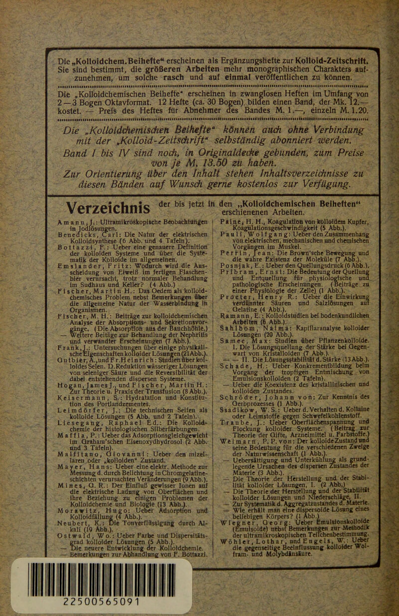 Die „Kolloldchem.Beihefte“ erscheinen als Ergänzungshefte zur Kolloid-Zeitschrift. Sie sind bestimmt, die größeren Arbeiten mehr monographischen Charakters auf- zunehmen, um solche rasch und auf einmal veröffentlichen zu können. Die .Kolloidchemischen Beihefte* erscheinen in zwanglosen Heften im Umfang von 2 — 3 Bogen Oktavformat. 12 Hefte (ca. 30 Bogen), bilden einen Band, der Mk. 12.— kostet. — Preis des Heftes für Abnehmer des Bandes M. 1.—, einzeln M. 1.20. Die „Kolloidchemischeti Beihefte“ können auch ohne Verbindung mit der .Kolloid-Zeitschrift“ selbständig abonniert werden. Band I bis IV sind noch, in Originaldecke gebunden, zum Preise von je M. 13.50 zu haben. Zur Orientierung über den Inhalt stehen Inhaltsverzeichnisse zu diesen Bänden auf Wunsch gerne kostenlos zur Verfügung. Verzeichnis der bis )etzt In A m a n n , J.: Ultramikroskopische Beobachtungen tn lodlösungen. Benedicks, Carl: Die Natur der elektrischen Kolloidsynthese (6 Abb. und 4 Tafeln). Bottazzi, F.: Ueber eine genauere Definition der kolloiden Systeme und über die Syste- matik der Kolloide im allgemeinen. Emslander, Fritz: Wodurch wird die Aus- scheidung von Eiweiß im fertigen Flaschen- bier verursacht, trotz normaler Behandlung im Sudhaus und Keller? (4 Abb.) Fischer.Martln H.: Das Oedem als kolloid- chemisches Problem nebst Bemerkungen über die allgemeine Natur der Wasserbindung in Organismen. Fischer, M. H.: Beiträge zur kolloidchemischen Analyse der Absorptions- und Sekretionsvor- gänge. (Die Absorption aus der Bauchhöhle.) — Weitere Beitäge zur Behandlung der Nephritis und verwandter Erscheinungen (7 Abb.). Frank, J.: Untersuchungen über einige physikali- sche Eigenschaften kolloider Lösungen (21 Abb.). Q u t b 1 e r, A.,und Fr. Heinrich: StucGen über kol- loides Selen. D. Reduktion wässeriger Lösungen von seleniger Säure und die Reversibilität der dabei entstehenden dispersen Systeme. Hogan, James und Fischer, Martin H.: Zur Theorie u. Praxis der Transfusion (8 Abb.). Kelsermann, S.: Hydratation und Konstitu- tion des Portlandzementes. Leimdörfer, J.: Die technischen Seifen als kolloide Lösungen (5 Abb. und 2 Tafeln). Liesegang, Raphael Ed.: Die Kolloid- chemie der histologischen Silberfärbungen. Maffia, P.: Ueber das Adsorptionsgleichgewicht im Graham’schen Eisenoxydhydrosol (2 Abb. und 3 Tafeln). Malfitano, Giovanni: Ueber den mizel- laren oder „kolloiden“ Zustand. Mayer, Hans: Ueber eine elektr. Methode zur Messung d. durch Belichtung in Chromgelatine- schichten verursachten Veränderungen (9 Abb.). M i n e s, O. R.: Der Einfluß gewisser Ionen auf die elektrische Ladung von Oberflächen und ihre Beziehung zu einigen Problemen der Kolloidchemie und Biologie (13 Abb.). Morawitz, Hugo: Ueber Adsorption und Kolloidfällung (4 Abb.). Neubert, K.: Die Tonverflflsslgung durch Al- kali (19 Abb.). Ostwald, Wo.: Ueber Farbe und Dispersltäts- ?rad kolloider Lösungen (5 Abb.). )ie neuere Entwicklung der Kolloidchemie. — Bemerkungen zur Abhandlung von F. Bottazzi. den „Kolloidchemischen Beiheften“ erschienenen Arbeiten. Paine, H. H., Koagulation von kolloidem Kupfer, Koagülationsgeschwindigkeit (5 Abb.). Pauli, Wolfgang: Ueber den Zusammenhang von elektrischen, mechanischen und chemischen Vorgängen im Muskel. Perfin, Jean: Die Brown’sche Bewegung und die wahre Existenz der Moleküle (7 Abb.). P o s n j a k, E.: Ueber den Quellungsdruck (6 Abb.). Pribram, Ernst: Die Bedeutung der Quellung und Entquellung für physiologische und pathologische Erscheinungen. (Beiträge zu einer Physiologie der Zelle) (1 Aob.). Procter, Henry R.: Ueber die Einwirkung verdünnter Säuren und Salzlösungen auf Gelatine (4 Abb.). R a m a n n, E.: Kolloidstudien bei bodenkundlichen Arbeiten (6 Abb.). Sahlbom, Naima: Kapillaranalyse kolloider Lösungen (20 Abb.). Samec, Max: Studien über Pflanzenkolloide. I. Die Lösungsquellung der Stärke bei Gegen- wart von Kristalloiden (7 Abb.). II. Die Lösungsstabilität d.Stärke (13Abb.). Schade, H.: Ueber Konkrementbildung beim Vorgang der tropfigen Entmischung von Emulsionskolloiden (2 Tafeln). — Ueber die Koexistenz des kristallinischen und kolloiden Zustandes. Schröder, Johann von: Zur Kenntnis des Qerbprozesses (1 Abb.). Ssadikow, W. S.: Ueber d. Verhalten d, Kollaine oder Leimstoffe gegen Schwefelkohlenstoff. Traube, J.: Ueber Oberflächenspannung und Flockung kolloider Systeme. (Beitrag zur Theorie der Gifte, Arzneimittel u. Farbstoffe.) Weimarn, P.P.von: Der kolloide Zustand und seine Bedeutung für die verschiedenen Zweige der Naturwissenschaft (1 Abb.). — Uebersättigung und Unterkühlung als grund- legende Ursachen des dispersen Zustanaes der Materie (3 Abb.). — Die Theorie der Herstellung und der Stabi- lität kolloider Lösungen, I. (2 Abb.) — Die Theorie der Herstellung und der Stabilität kolloider Lösungen und Niederschläge, II. — Zur Systematik d. Aggregatzustandes d. Materie. — Wie erhält man eine dlspersoide Lösung eines beliebigen Körpers? (1 Abb.) Wiegner, Oeorg: Ueber Emulsionskolloide (Emulsoide) nebst Bemerkungen zur Methodik der ultramilcroskopischen Teilchenbestimmung. Wöhler,Lothar, und Engels, W.: Ueber die gegenseitige Beeinflussung kolloider Wol- fram- und Moiybdinsäure.