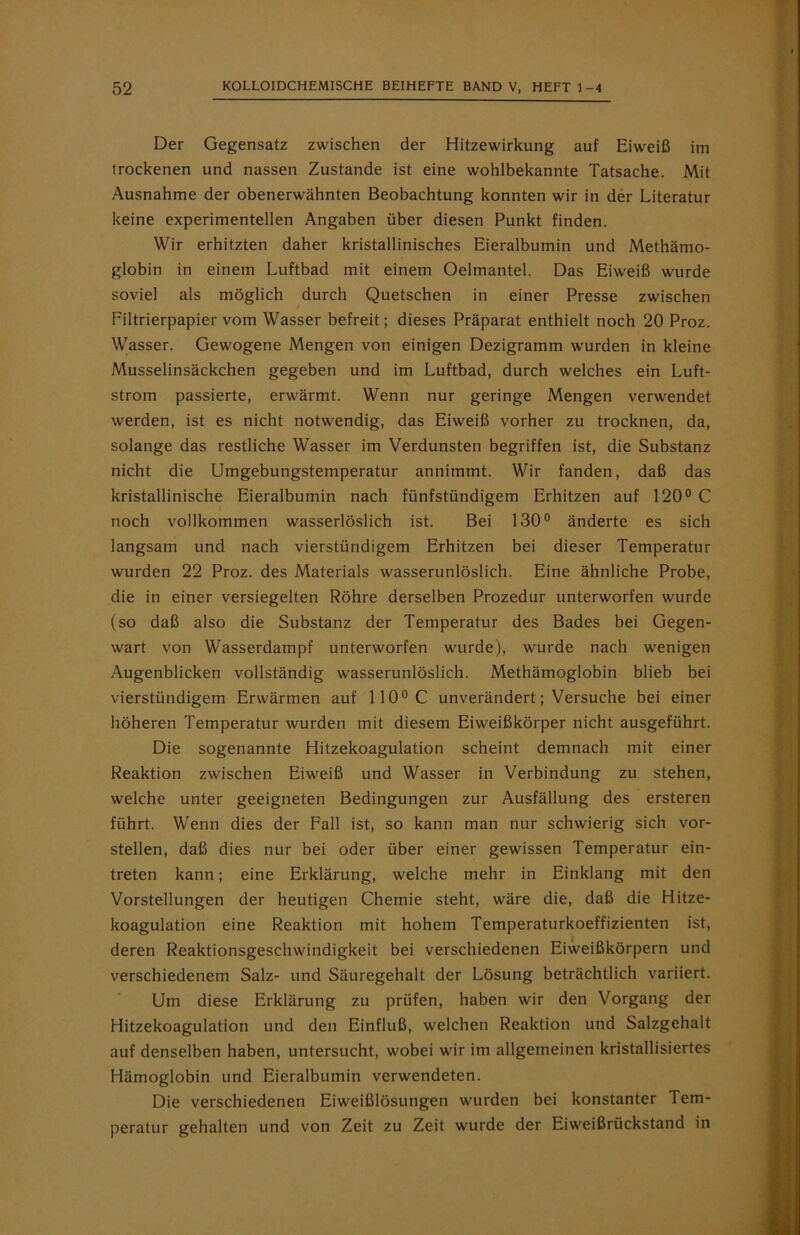 Der Gegensatz zwischen der Hitzewirkung auf Eiweiß im trockenen und nassen Zustande ist eine wohlbekannte Tatsache. Mit Ausnahme der obenerwähnten Beobachtung konnten wir in der Literatur keine experimentellen Angaben über diesen Punkt finden. Wir erhitzten daher kristallinisches Eieralbumin und Methämo- globin in einem Luftbad mit einem Oelmantel. Das Eiweiß wurde soviel als möglich durch Quetschen in einer Presse zwischen Filtrierpapier vom Wasser befreit; dieses Präparat enthielt noch 20 Proz. Wasser. Gewogene Mengen von einigen Dezigramm wurden in kleine Musselinsäckchen gegeben und im Luftbad, durch welches ein Luft- strom passierte, erwärmt. Wenn nur geringe Mengen verwendet werden, ist es nicht notwendig, das Eiweiß vorher zu trocknen, da, solange das restliche Wasser im Verdunsten begriffen ist, die Substanz nicht die Umgebungstemperatur annimmt. Wir fanden, daß das kristallinische Eieralbumin nach fünfstündigem Erhitzen auf 120° C noch vollkommen wasserlöslich ist. Bei 130° änderte es sich langsam und nach vierstündigem Erhitzen bei dieser Temperatur wurden 22 Proz. des Materials wasserunlöslich. Eine ähnliche Probe, die in einer versiegelten Röhre derselben Prozedur unterworfen wurde (so daß also die Substanz der Temperatur des Bades bei Gegen- wart von Wasserdampf unterworfen wurde), wurde nach wenigen Augenblicken vollständig wasserunlöslich. Methämoglobin blieb bei vierstündigem Erwärmen auf 110°C unverändert; Versuche bei einer höheren Temperatur wurden mit diesem Eiweißkörper nicht ausgeführt. Die sogenannte Hitzekoagulation scheint demnach mit einer Reaktion zwischen Eiweiß und Wasser in Verbindung zu stehen, welche unter geeigneten Bedingungen zur Ausfällung des ersteren führt. Wenn dies der Fall ist, so kann man nur schwierig sich vor- stellen, daß dies nur bei oder über einer gewissen Temperatur ein- treten kann; eine Erklärung, welche mehr in Einklang mit den Vorstellungen der heutigen Chemie steht, wäre die, daß die Hitze- koagulation eine Reaktion mit hohem Temperaturkoeffizienten ist, deren Reaktionsgeschwindigkeit bei verschiedenen Eiweißkörpern und verschiedenem Salz- und Säuregehalt der Lösung beträchtlich variiert. Um diese Erklärung zu prüfen, haben wir den Vorgang der Hitzekoagulation und den Einfluß, welchen Reaktion und Salzgehalt auf denselben haben, untersucht, wobei wir im allgemeinen kristallisiertes Hämoglobin und Eieralbumin verwendeten. Die verschiedenen Eiweißlösungen wurden bei konstanter Tem- peratur gehalten und von Zeit zu Zeit wurde der Eiweißrückstand in