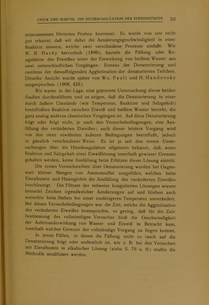 entnommenen filtrierten Proben bestimmt. Es wurde von uns recht gut erkannt, daß wir dabei die Aenderungsgeschwindigkeit in einer Reaktion messen, welche zwei verschiedene Prozesse umfaßt. Wie W. B. Hardy hervorhob (1899), besteht die Fällung oder Ko- agulation des Eiweißes unter der Einwirkung von heißem Wasser aus zwei unterschiedlichen Vorgängen: Erstens der Denaturierung und zweitens der darauffolgenden Agglutination der denaturierten Teilchen. Dieselbe Ansicht wurde später von Wo. Pauli und H. Handovsky ausgesprochen (1908,425). Wir waren in der Lage, eine getrennte Untersuchung dieser beiden Stadien durchzuführen und zu zeigen, daß die Denaturierung in einer durch äußere Umstände (wie Temperatur, Reaktion und Salzgehalt) beeinflußten Reaktion zwischen Eiweiß und heißem Wasser besteht, die ganz analog anderen chemischen Vorgängen ist. Auf diese Denaturierung folgt oder folgt nicht, je nach den Versuchsbedingungen, eine Aus- fällung des veränderten Eiweißes; auch dieser letztere Vorgang wird von den oben erwähnten äußeren Bedingungen beeinflußt, jedoch in gänzlich verschiedener Weise. Es ist ja seit den ersten Unter- suchungen über die Hitzekoagulation allgemein bekannt, daß, wenn Reaktion und Salzgehalt einer Eiweißlösung innerhalb gewisser Grenzen gehalten werden, keine Ausfällung beim Erhitzen dieser Lösung eintritt. Die ersten Versuchsreihen über Denaturierung wurden bei Gegen- wart kleiner Mengen von Ammonsulfat ausgeführt, welches beim Eieralbumin und Hämoglobin die Ausfällung des veränderten Eiweißes beschleunigt. Die Filtrate der teilweise koagulierten Lösungen wiesen keinerlei Zeichen irgendwelcher Aenderungen auf und blieben auch weiterhin beim Stehen bei einer niederigeren Temperatur unverändert. Bei diesen Versuchsbedingungen war die Zeit, welche die Agglutination des veränderten Eiweißes beanspruchte, so gering, daß für die Zeit- bestimmung des vollständigen Versuches bloß die Geschwindigkeit der Aufeinanderwirkung von Wasser und Eiweiß in Betracht kam, innerhalb welcher Grenzen der vollständige Vorgang zu liegen kommt. In jenen Fällen, in denen die Fällung nicht so rasch auf die Denaturierung folgt oder undeutlich ist, wie z. B. bei den Versuchen mit Eieralbumin in alkalischer Lösung (siehe S. 76 u. ff.) mußte die Methodik modifiziert werden.