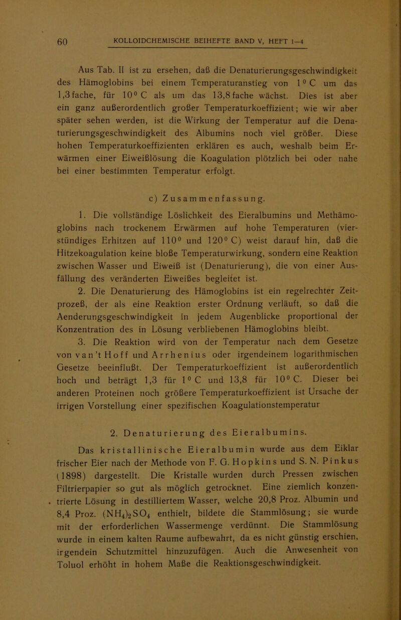 Aus Tab. II ist zu ersehen, daß die Denaturierungsgeschwindigkeit des Hämoglobins bei einem Temperaturanstieg von 1 0 C um das 1,3fache, für 10° C als um das 13,8fache wächst. Dies ist aber ein ganz außerordentlich großer Temperaturkoeffizient; wie wir aber später sehen werden, ist die Wirkung der Temperatur auf die Dena- turierungsgeschwindigkeit des Albumins noch viel größer. Diese hohen Temperaturkoeffizienten erklären es auch, weshalb beim Er- wärmen einer Eiweißlösung die Koagulation plötzlich bei oder nahe bei einer bestimmten Temperatur erfolgt. c) Zusammenfassung. 1. Die vollständige Löslichkeit des Eieralbumins und Methämo- globins nach trockenem Erwärmen auf hohe Temperaturen (vier- stündiges Erhitzen auf 110° und 120° C) weist darauf hin, daß die Hitzekoagulation keine bloße Temperaturwirkung, sondern eine Reaktion zwischen Wasser und Eiweiß ist (Denaturierung), die von einer Aus- fällung des veränderten Eiweißes begleitet ist. 2. Die Denaturierung des Hämoglobins ist ein regelrechter Zeit- prozeß, der als eine Reaktion erster Ordnung verläuft, so daß die Aenderungsgeschwindigkeit in jedem Augenblicke proportional der Konzentration des in Lösung verbliebenen Hämoglobins bleibt. 3. Die Reaktion wird von der Temperatur nach dem Gesetze von v a n’t H o f f und A r r h e n i u s oder irgendeinem logarithmischen Gesetze beeinflußt. Der Temperaturkoeffizient ist außerordentlich hoch und beträgt 1,3 für 1°C und 13,8 für 10° C. Dieser bei anderen Proteinen noch größere Temperaturkoeffizient ist Ursache der irrigen Vorstellung einer spezifischen Koagulationstemperatur 2. Denaturierung des Eieralbumins. Das kristallinische Eieralbumin wurde aus dem Eiklar frischer Eier nach der Methode von F. G. Hopkins und S. N. P i n k u s (1898) dargestellt. Die Kristalle wurden durch Pressen zwischen Filtrierpapier so gut als möglich getrocknet. Eine ziemlich konzen- . trierte Lösung in destilliertem Wasser, welche 20,8 Proz. Albumin und 8,4 Proz. (NH4)2S04 enthielt, bildete die Stammlösung; sie wurde mit der erforderlichen Wassermenge verdünnt. Die Stammlösung wurde in einem kalten Raume aufbewahrt, da es nicht günstig erschien, irgendein Schutzmittel hinzuzufügen. Auch die Anwesenheit von Toluol erhöht in hohem Maße die Reaktionsgeschwindigkeit.