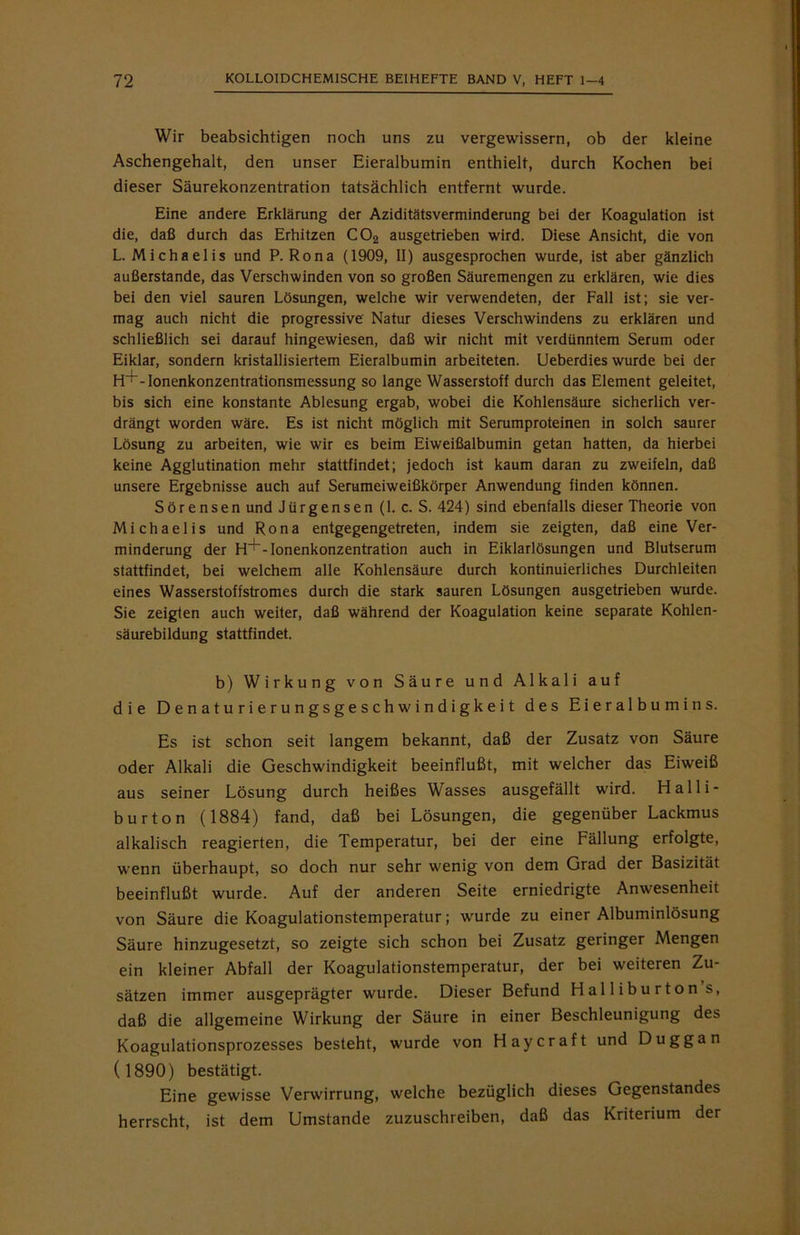 Wir beabsichtigen noch uns zu vergewissern, ob der kleine Aschengehalt, den unser Eieralbumin enthielt, durch Kochen bei dieser Säurekonzentration tatsächlich entfernt wurde. Eine andere Erklärung der Aziditätsverminderung bei der Koagulation ist die, daß durch das Erhitzen C02 ausgetrieben wird. Diese Ansicht, die von L. Michaelis und P. Rona (1909, II) ausgesprochen wurde, ist aber gänzlich außerstande, das Verschwinden von so großen Säuremengen zu erklären, wie dies bei den viel sauren Lösungen, welche wir verwendeten, der Fall ist; sie ver- mag auch nicht die progressive Natur dieses Verschwindens zu erklären und schließlich sei darauf hingewiesen, daß wir nicht mit verdünntem Serum oder Eiklar, sondern kristallisiertem Eieralbumin arbeiteten. Ueberdies wurde bei der fH~-Ionenkonzentrationsmessung so lange Wasserstoff durch das Element geleitet, bis sich eine konstante Ablesung ergab, wobei die Kohlensäure sicherlich ver- drängt worden wäre. Es ist nicht möglich mit Serumproteinen in solch saurer Lösung zu arbeiten, wie wir es beim Eiweißalbumin getan hatten, da hierbei keine Agglutination mehr stattfindet; jedoch ist kaum daran zu zweifeln, daß unsere Ergebnisse auch auf Serumeiweißkörper Anwendung finden können. Sörensen und Jürgensen (1. c. S. 424) sind ebenfalls dieser Theorie von Michaelis und Rona entgegengetreten, indem sie zeigten, daß eine Ver- minderung der H^~-Ionenkonzentration auch in Eiklarlösungen und Blutserum stattfindet, bei welchem alle Kohlensäure durch kontinuierliches Durchleiten eines Wasserstoffstromes durch die stark sauren Lösungen ausgetrieben wurde. Sie zeigten auch weiter, daß während der Koagulation keine separate Kohlen- säurebildung stattfindet. b) Wirkung von Säure und Alkali auf die Denaturierungsgeschwindigkeit des Eieralbumins. Es ist schon seit langem bekannt, daß der Zusatz von Säure oder Alkali die Geschwindigkeit beeinflußt, mit welcher das Eiweiß aus seiner Lösung durch heißes Wasses ausgefällt wird. Halli- burton (1884) fand, daß bei Lösungen, die gegenüber Lackmus alkalisch reagierten, die Temperatur, bei der eine Fällung erfolgte, vcenn überhaupt, so doch nur sehr wenig von dem Grad der Basizität beeinflußt wurde. Auf der anderen Seite erniedrigte Anwesenheit von Säure die Koagulationstemperatur; wurde zu einer Albuminlösung Säure hinzugesetzt, so zeigte sich schon bei Zusatz geringer Mengen ein kleiner Abfall der Koagulationstemperatur, der bei weiteren Zu- sätzen immer ausgeprägter wurde. Dieser Befund Halliburton s, daß die allgemeine Wirkung der Säure in einer Beschleunigung des Koagulationsprozesses besteht, wurde von Haycraft und Duggan ( 1890) bestätigt. Eine gewisse Verwirrung, welche bezüglich dieses Gegenstandes herrscht, ist dem Umstande zuzuschreiben, daß das Kriterium der
