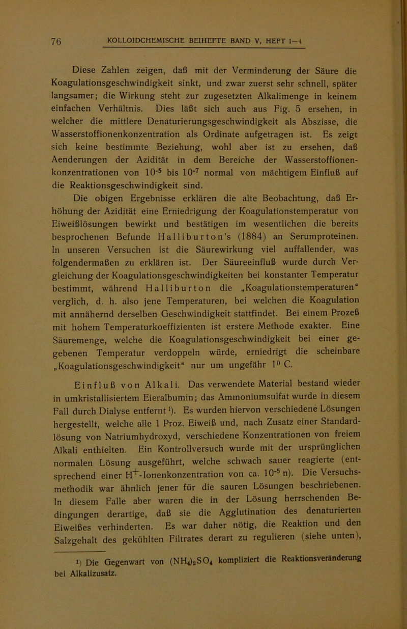 Diese Zahlen zeigen, daß mit der Verminderung der Säure die Koagulationsgeschwindigkeit sinkt, und zwar zuerst sehr schnell, später langsamer; die Wirkung steht zur zugesetzten Alkalimenge in keinem einfachen Verhältnis. Dies läßt sich auch aus Fig. 5 ersehen, in welcher die mittlere Denaturierungsgeschwindigkeit als Abszisse, die Wasserstoffionenkonzentration als Ordinate aufgetragen ist. Es zeigt sich keine bestimmte Beziehung, wohl aber ist zu ersehen, daß Aenderungen der Azidität in dem Bereiche der Wasserstoffionen- konzentrationen von 10‘5 bis 107 normal von mächtigem Einfluß auf die Reaktionsgeschwindigkeit sind. Die obigen Ergebnisse erklären die alte Beobachtung, daß Er- höhung der Azidität eine Erniedrigung der Koagulationstemperatur von Eiweißlösungen bewirkt und bestätigen im wesentlichen die bereits besprochenen Befunde Halliburton’s (1884) an Serumproteinen. In unseren Versuchen ist die Säurewirkung viel auffallender, was folgendermaßen zu erklären ist. Der Säureeinfluß wurde durch Ver- gleichung der Koagulationsgeschwindigkeiten bei konstanter Temperatur bestimmt, während Halliburton die „Koagulationstemperaturen“ verglich, d. h. also jene Temperaturen, bei welchen die Koagulation mit annähernd derselben Geschwindigkeit stattfindet. Bei einem Prozeß mit hohem Temperaturkoeffizienten ist erstere Methode exakter. Eine Säuremenge, welche die Koagulationsgeschwindigkeit bei einer ge- gebenen Temperatur verdoppeln würde, erniedrigt die scheinbare „Koagulationsgeschwindigkeit“ nur um ungefähr 1° C. Einfluß von Alkali. Das verwendete Material bestand wieder in umkristallisiertem Eieralbumin; das Ammoniumsulfat wurde in diesem Fall durch Dialyse entfernt'). Es wurden hiervon verschiedene Lösungen hergestellt, welche alle 1 Proz. Eiweiß und, nach Zusatz einer Standard- lösung von Natriumhydroxyd, verschiedene Konzentrationen von freiem Alkali enthielten. Ein Kontrollversuch wurde mit der ursprünglichen normalen Lösung ausgeführt, welche schwach sauer reagierte (ent- sprechend einer H+-Ionenkonzentration von ca. 10‘5n). Die Versuchs- methodik war ähnlich jener für die sauren Lösungen beschriebenen, ln diesem Falle aber waren die in der Lösung herrschenden Be- dingungen derartige, daß sie die Agglutination des denaturierten Eiweißes verhinderten. Es war daher nötig, die Reaktion und den Salzgehalt des gekühlten Filtrates derart zu regulieren (siehe unten), X) Die Gegenwart von (NH^SO* kompliziert die Reaktionsveränderung bei Alkalizusatz.