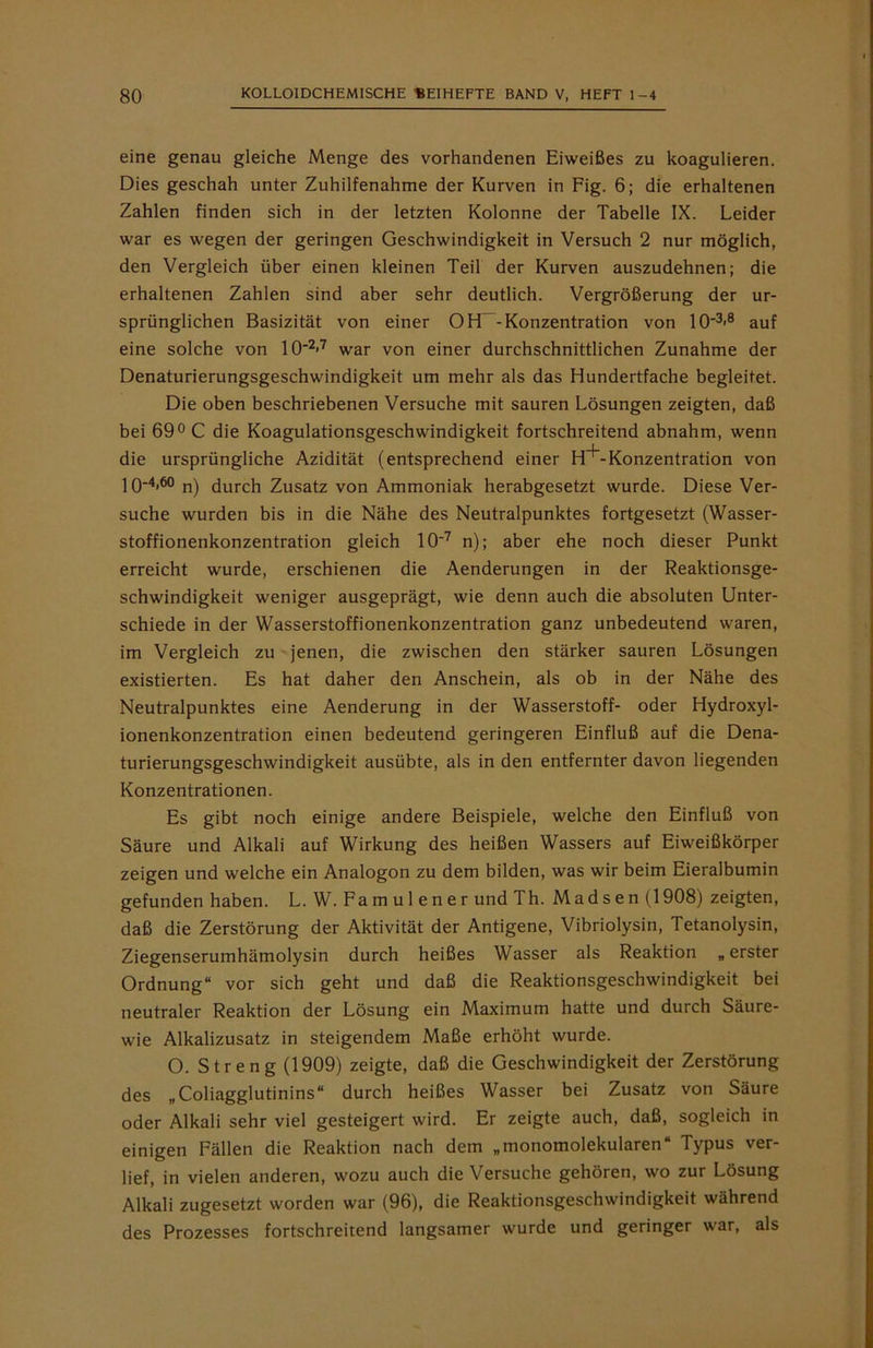 eine genau gleiche Menge des vorhandenen Eiweißes zu koagulieren. Dies geschah unter Zuhilfenahme der Kurven in Fig. 6; die erhaltenen Zahlen finden sich in der letzten Kolonne der Tabelle IX. Leider war es wegen der geringen Geschwindigkeit in Versuch 2 nur möglich, den Vergleich über einen kleinen Teil der Kurven auszudehnen; die erhaltenen Zahlen sind aber sehr deutlich. Vergrößerung der ur- sprünglichen Basizität von einer OH~-Konzentration von 10'3>8 auf eine solche von IO'2«7 war von einer durchschnittlichen Zunahme der Denaturierungsgeschwindigkeit um mehr als das Hundertfache begleitet. Die oben beschriebenen Versuche mit sauren Lösungen zeigten, daß bei 69° C die Koagulationsgeschwindigkeit fortschreitend abnahm, wenn die ursprüngliche Azidität (entsprechend einer H~^-Konzentration von 10-4,6° n) durch Zusatz von Ammoniak herabgesetzt wurde. Diese Ver- suche wurden bis in die Nähe des Neutralpunktes fortgesetzt (Wasser- stoffionenkonzentration gleich 10'7 n); aber ehe noch dieser Punkt erreicht wurde, erschienen die Aenderungen in der Reaktionsge- schwindigkeit weniger ausgeprägt, wie denn auch die absoluten Unter- schiede in der Wasserstoffionenkonzentration ganz unbedeutend waren, im Vergleich zu jenen, die zwischen den stärker sauren Lösungen existierten. Es hat daher den Anschein, als ob in der Nähe des Neutralpunktes eine Aenderung in der Wasserstoff- oder Hydroxyl- ionenkonzentration einen bedeutend geringeren Einfluß auf die Dena- turierungsgeschwindigkeit ausübte, als in den entfernter davon liegenden Konzentrationen. Es gibt noch einige andere Beispiele, welche den Einfluß von Säure und Alkali auf Wirkung des heißen Wassers auf Eiweißkörper zeigen und welche ein Analogon zu dem bilden, was wir beim Eieralbumin gefunden haben. L. W. Farn ul ener und Th. Madsen (1908) zeigten, daß die Zerstörung der Aktivität der Antigene, Vibriolysin, Tetanolysin, Ziegenserumhämolysin durch heißes Wasser als Reaktion „ erster Ordnung“ vor sich geht und daß die Reaktionsgeschwindigkeit bei neutraler Reaktion der Lösung ein Maximum hatte und durch Säure- wie Alkalizusatz in steigendem Maße erhöht wurde. O. Streng (1909) zeigte, daß die Geschwindigkeit der Zerstörung des „ Coliagglutinins“ durch heißes Wasser bei Zusatz von Säure oder Alkali sehr viel gesteigert wird. Er zeigte auch, daß, sogleich in einigen Fällen die Reaktion nach dem „monomolekularen“ Typus ver- lief, in vielen anderen, wozu auch die Versuche gehören, wo zur Lösung Alkali zugesetzt worden war (96), die Reaktionsgeschwindigkeit während des Prozesses fortschreitend langsamer wurde und geringer war, als