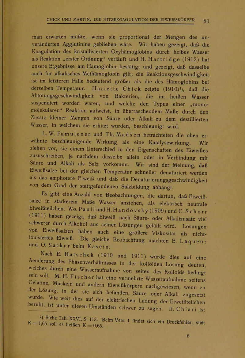 man erwarten müßte, wenn sie proportional der Mengen des un- veränderten Agglutinins geblieben wäre. Wir haben gezeigt, daß die Koagulation des kristallisierten Oxyhämoglobins durch heißes Wasser als Reaktion „erster Ordnung“ verläuft und H. Hartridge (1912) hat unsere Ergebnisse am Hämoglobin bestätigt und gezeigt, daß dasselbe auch für alkalisches Methämoglobin gilt; die Reaktionsgeschwindigkeit ist im letzteren Falle bedeutend größer als die des Hämoglobins bei derselben Temperatur. Hariette Chick zeigte (1910)1), daß die Abtötungsgeschwindigkeit von Bakterien, die im heißen Wasser suspendiert worden waren, und welche den Typus einer „mono- molekularen“ Reaktion aufweist, in überraschendem Maße durch den Zusatz kleiner Mengen von Säure oder Alkali zu dem destillierten Wasser, in welchem sie erhitzt wurden, beschleunigt wird. L. W. Farn ulen er und Th. Madsen betrachteten die oben er- wähnte beschleunigende Wirkung als eine Katalysewirkung. Wir ziehen vor, sie einem Unterschied in den Eigenschaften des Eiweißes zuzuschreiben, je nachdem dasselbe allein oder in Verbindung mit Säure und Alkali als Salz vorkommt. Wir sind der Meinung, daß Eiweißsalze bei der gleichen Temperatur schneller denaturiert werden als das amphotere Eiweiß und daß die Denaturierungsgeschwindigkeit von dem Grad der stattgefundenen Salzbildung abhängt. Es gibt eine Anzahl von Beobachtungen, die dartun, daß Eiweiß- salze in stärkerem Maße Wasser anziehen, als elektrisch neutrale Eiweißteilchen. Wo. P au 1 i und H. H a n d o v s ky (1909) und C. Schorr (1911) haben gezeigt, daß Eiweiß nach Säure- oder Alkalizusatz viel schwerer durch Alkohol aus seinen Lösungen gefällt wird. Lösungen von Eiweißsalzen haben auch eine größere Viskosität als nicht- lomsiertes Eiweiß. Die gleiche Beobachtung machten E. Laqueur und O. Sackur beim Kasein. Nach E. Hatschek (1910 und 1911) würde dies auf eine Aenderung des Phasenverhältnisses in der kolloiden -Lösnna Hpiifpn zu sagen. R. Chiari ist ein Druckfehler; statt