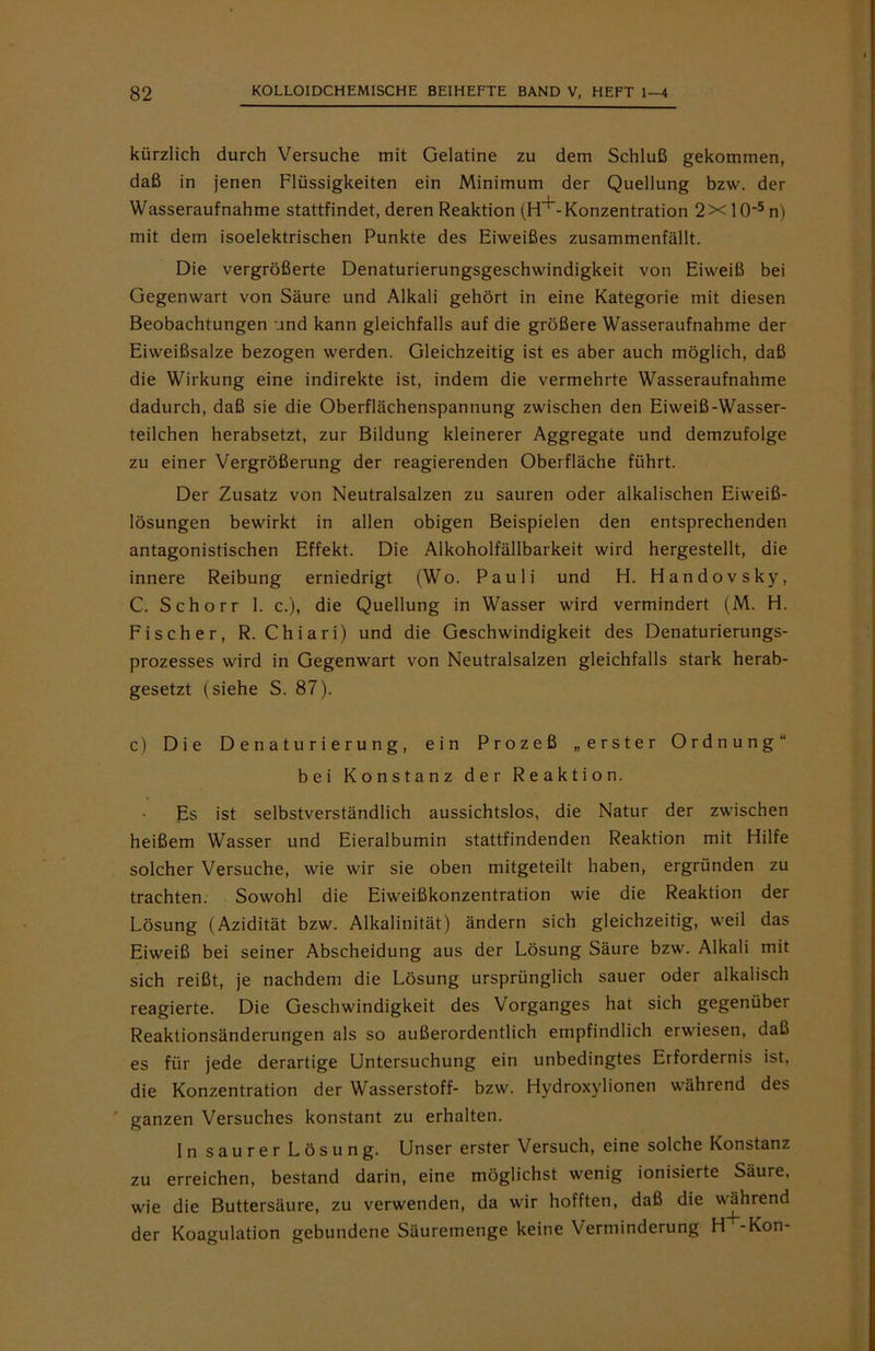 kürzlich durch Versuche mit Gelatine zu dem Schluß gekommen, daß in jenen Flüssigkeiten ein Minimum der Quellung bzw. der Wasseraufnahme stattfindet, deren Reaktion (H^-Konzentration 2x 10‘5 n) mit dem isoelektrischen Punkte des Eiweißes zusammenfällt. Die vergrößerte Denaturierungsgeschwindigkeit von Eiweiß bei Gegenwart von Säure und Alkali gehört in eine Kategorie mit diesen Beobachtungen und kann gleichfalls auf die größere Wasseraufnahme der Eiweißsalze bezogen werden. Gleichzeitig ist es aber auch möglich, daß die Wirkung eine indirekte ist, indem die vermehrte Wasseraufnahme dadurch, daß sie die Oberflächenspannung zwischen den Eiweiß-Wasser- teilchen herabsetzt, zur Bildung kleinerer Aggregate und demzufolge zu einer Vergrößerung der reagierenden Oberfläche führt. Der Zusatz von Neutralsalzen zu sauren oder alkalischen Eiweiß- lösungen bewirkt in allen obigen Beispielen den entsprechenden antagonistischen Effekt. Die Alkoholfällbarkeit wird hergestellt, die innere Reibung erniedrigt (Wo. Pauli und H. Handovsky, C. Schorr 1. c.), die Quellung in Wasser wird vermindert (M. H. Fischer, R. Chiari) und die Geschwindigkeit des Denaturierungs- prozesses wird in Gegenwart von Neutralsalzen gleichfalls stark herab- gesetzt (siehe S. 87). c) Die Denaturierung, ein Prozeß „erster Ordnung“ bei Konstanz der Reaktion. Es ist selbstverständlich aussichtslos, die Natur der zwischen heißem Wasser und Eieralbumin stattfindenden Reaktion mit Hilfe solcher Versuche, wie wir sie oben mitgeteilt haben, ergründen zu trachten. Sowohl die Eiweißkonzentration wie die Reaktion der Lösung (Azidität bzw. Alkalinität) ändern sich gleichzeitig, weil das Eiweiß bei seiner Abscheidung aus der Lösung Säure bzw. Alkali mit sich reißt, je nachdem die Lösung ursprünglich sauer oder alkalisch reagierte. Die Geschwindigkeit des Vorganges hat sich gegenüber Reaktionsänderungen als so außerordentlich empfindlich erwiesen, daß es für jede derartige Untersuchung ein unbedingtes Erfordernis ist, die Konzentration der Wasserstoff- bzw. Hydroxylionen während des ganzen Versuches konstant zu erhalten. ln saurer Lösung. Unser erster Versuch, eine solche Konstanz zu erreichen, bestand darin, eine möglichst wenig ionisierte Säure, wie die Buttersäure, zu verwenden, da wir hofften, daß die während der Koagulation gebundene Säuremenge keine Verminderung H -Kon-