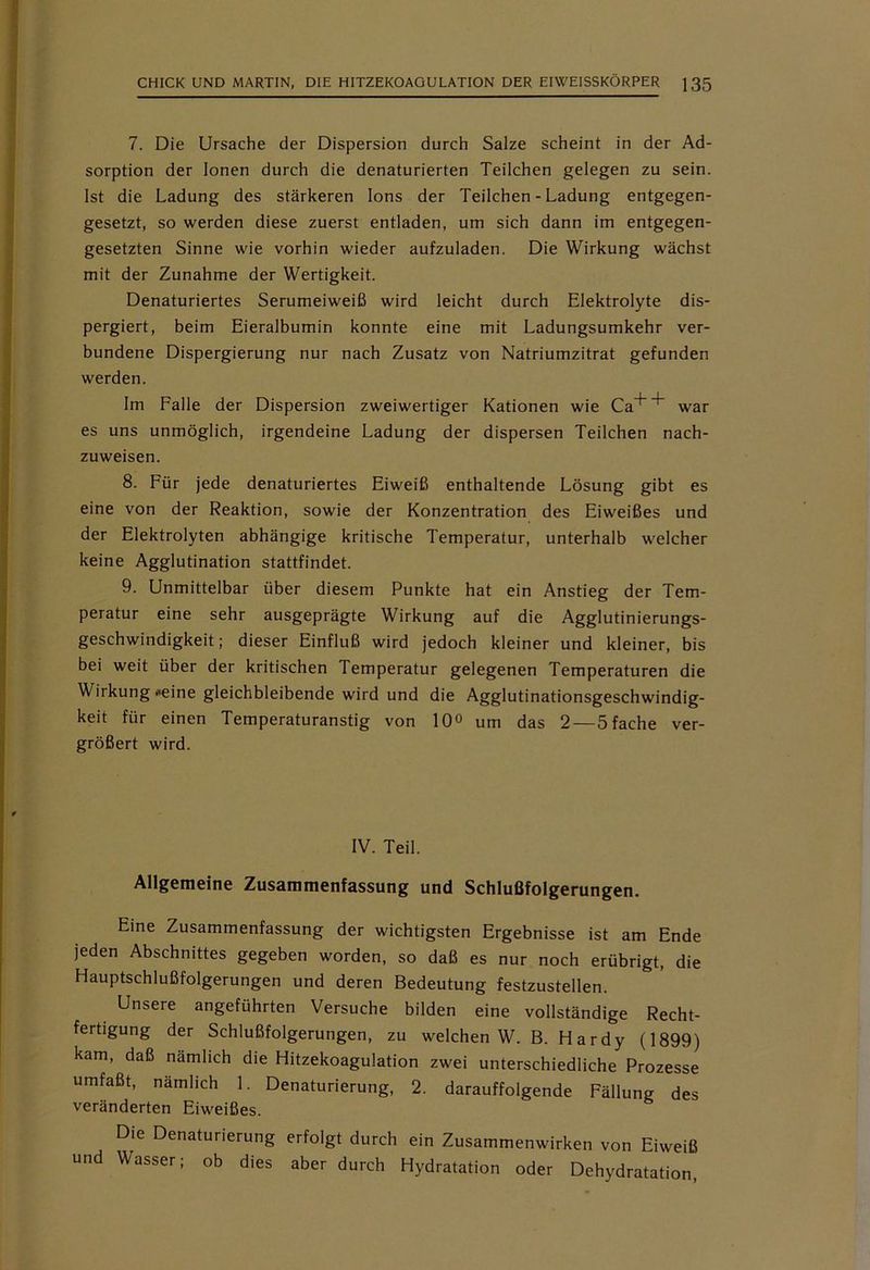 7. Die Ursache der Dispersion durch Salze scheint in der Ad- sorption der Ionen durch die denaturierten Teilchen gelegen zu sein. Ist die Ladung des stärkeren Ions der Teilchen - Ladung entgegen- gesetzt, so werden diese zuerst entladen, um sich dann im entgegen- gesetzten Sinne wie vorhin wieder aufzuladen. Die Wirkung wächst mit der Zunahme der Wertigkeit. Denaturiertes Serumeiweiß wird leicht durch Elektrolyte dis- pergiert, beim Eieralbumin konnte eine mit Ladungsumkehr ver- bundene Dispergierung nur nach Zusatz von Natriumzitrat gefunden werden. Im Falle der Dispersion zweiwertiger Kationen wie Ca^ war es uns unmöglich, irgendeine Ladung der dispersen Teilchen nach- zuweisen. 8. Für jede denaturiertes Eiweiß enthaltende Lösung gibt es eine von der Reaktion, sowie der Konzentration des Eiweißes und der Elektrolyten abhängige kritische Temperatur, unterhalb welcher keine Agglutination stattfindet. 9. Unmittelbar über diesem Punkte hat ein Anstieg der Tem- peratur eine sehr ausgeprägte Wirkung auf die Agglutinierungs- geschwindigkeit; dieser Einfluß wird jedoch kleiner und kleiner, bis bei weit über der kritischen Temperatur gelegenen Temperaturen die Wirkung *eine gleichbleibende wird und die Agglutinationsgeschwindig- keit für einen Temperaturanstig von 10° um das 2— 5 fache ver- größert wird. IV. Teil. Allgemeine Zusammenfassung und Schlußfolgerungen. Eine Zusammenfassung der wichtigsten Ergebnisse ist am Ende jeden Abschnittes gegeben worden, so daß es nur noch erübrigt, die Hauptschlußfolgerungen und deren Bedeutung festzustellen. Unsere angeführten Versuche bilden eine vollständige Recht- fertigung der Schlußfolgerungen, zu welchen W. B. Hardy (1899) kam, daß nämlich die Hitzekoagulation zwei unterschiedliche Prozesse umfaßt, nämlich 1. Denaturierung, 2. darauffolgende Fällung des veränderten Eiweißes. Die Denaturierung erfolgt durch ein Zusammenwirken von Eiweiß und Wasser; ob dies aber durch Hydratation oder Dehydratation,