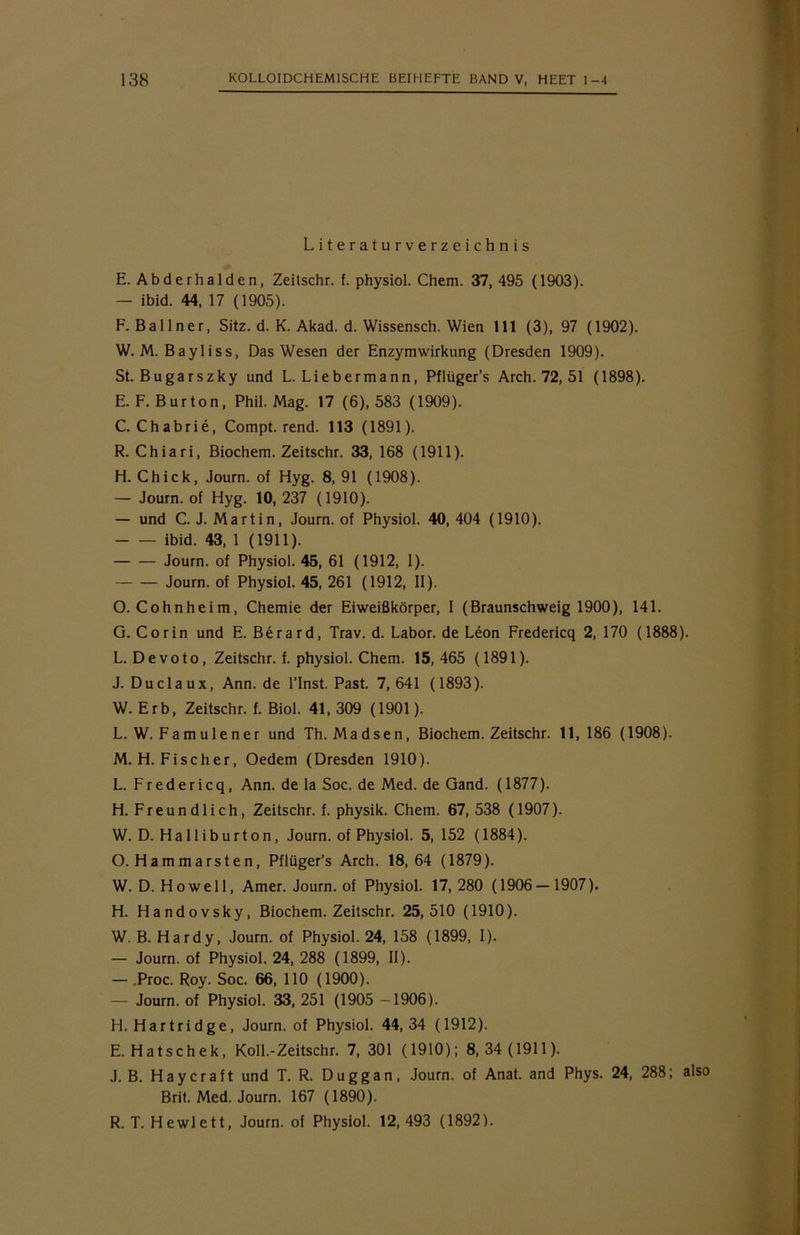Literaturverzeichnis E. Abderhalden, Zeilschr. f. physiol. Chem. 37, 495 (1903). — ibid. 44, 17 (1905). F. Ballner, Sitz. d. K. Akad. d. Wissensch. Wien 111 (3), 97 (1902). W. M. Bayliss, Das Wesen der Enzymwirkung (Dresden 1909). St. Bugarszky und L. Liebermann, Pflüger’s Arch. 72, 51 (1898). E. F. Bur ton, Phil. Mag. 17 (6), 583 (1909). C. Chabrie, Compt. rend. 113 (1891). R. Chiari, Biochem. Zeitschr. 33, 168 (1911). H. Chick, Journ. of Hyg. 8, 91 (1908). — Journ. of Hyg. 10, 237 (1910). — und C. J. Martin, Journ. of Physiol. 40, 404 (1910). ibid. 43, 1 (1911). Journ. of Physiol. 45, 61 (1912, 1). Journ. of Physiol. 45, 261 (1912, II). O. Cohnheim, Chemie der Eiweißkörper, 1 (Braunschweig 1900), 141. G. Co rin und E. Berard, Trav. d. Labor, de Leon Fredericq 2, 170 (1888). L. Devoto, Zeitschr. f. physiol. Chem. 15,465 (1891). J. Duclaux, Ann. de l’Inst. Past. 7, 641 (1893). W. Erb, Zeitschr. f. Biol. 41, 309 (1901). L. W. Famu 1 ener und Th. Madsen, Biochem. Zeitschr. 11,186 (1908). M. H. Fischer, Oedem (Dresden 1910). L. Fredericq, Ann. de la Soc. de Med. de Gand. (1877). H. Freundlich, Zeitschr. f. physik. Chem. 67, 538 (1907). W. D. Halliburton, Journ. of Physiol. 5, 152 (1884). O. Hammarsten, Pflüger’s Arch. 18,64 (1879). W. D. Howell, Amer. Journ. of Physiol. 17, 280 (1906 — 1907). H. Handovsky, Biochem. Zeitschr. 25,510 (1910). W. B. Hardy, Journ. of Physiol. 24, 158 (1899, I). — Journ. of Physiol. 24, 288 (1899, II). — .Proc. Roy. Soc. 66, 110 (1900). — Journ. of Physiol. 33, 251 (1905 —1906). H. Hartridge, Journ. of Physiol. 44,34 (1912). E. Hatschek, Koll.-Zeitschr. 7, 301 (1910); 8, 34 (1911). J. B. Haycraft und T. R. Duggan, Journ. of Anat. and Phys. 24, 288; also Brit. Med. Journ. 167 (1890). R. T. Hewlett, Journ. of Physiol. 12, 493 (1892).