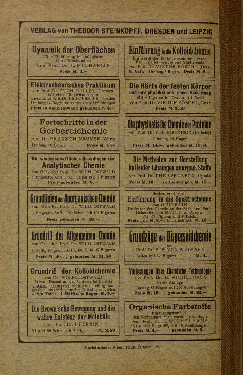  Ml- VERLAG von THEODOR STEINKOPFF, DRESDEN und LEIPZIG Dynamik der Oberflächen Eine Einführung in biologische Oberflächenstudien von Prof. Dr. L. MICHAELIS Preis M. 4.— Elektrochemisches Praktikum von Prof. Dr. ERICH MÜLLER, Dresden mit einem Begleitwort von Oeh.Hofrat Prof.Dr. FR.FOERSTER, Dresden Umfang 14 Bogen m. zahlreichen Abbildungen Preis ln Ganzleinwand gebunden M.8.— Fortschritte in der Gerbereichemie von Dr. FRANZ CH. NEUNER, Wien Umfang 60 Seiten Preis M. i.8o Die wissenschaftlichen Grundlagen der Analytischen Chemie von Geh.-Rat Prof. Dr. WILH. OSTWALD 5. umgearb. Auf!., 233 Selten mit 3 Figuren Preis gebunden M. 8.— von Oeh.-Rat Prof. Dr. WILH. OSTWALD 3. umgearb. Aufl., 860 Seiten mit 131 Figuren Preis gebunden M. 18.— GfundriD der Allgemeinen Chemie von Geh.-Rat Prof. Dr. WILH. OSTWALD 4. völlig umgearb. Aufl., 661 S. m. 67 Figuren Preis M. 20.-, gebunden M. 21.20 Grundriß der Kolloidchemie von Dr. WOLFO. OSTWALD Privat-Dozent an der Universität Leipzig 3. Aufl. Unveränd. Abdruck d. völlig um- gearb. u. wesentl. vermehrt. 2. Aufl., m. vielen Abb. u. Tafeln. I. Hälfte, ai Bogen, M. 9.— Die Brown sche Bewegung und die wahre Existenz der Moleküle von Prof. Dr. J. PERRIN VI und 80 Selten mit 7 Fig. M. 2.50 Einfflhrang in d» Roiloidchemie Ein Abriß der Kolloidchemie für Lehrer, Fabriksleiter, Aerzte und Studierende von Prof. Dr. VIKTOR PÖSCHL (Oraz) 8. Aufl. Umfang 5 Bogen. Preis M. 2.— Organische Farbstoffe Ergänzungsband zu den Vorlesungen über ehern. Technologie von Prof. Dr. H. W I C H E L H A U S VI u. 150 S. gr. 8«, mit 19 Abbildungen Preis M. 4.- gebunden M. 5.— Buchdruckerei Albert Hille, Dresden-N. —