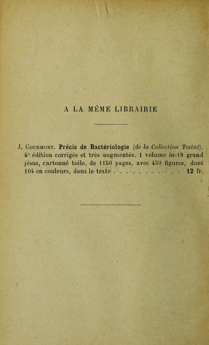 A LA MÊME LIBRAIRIE J. Courmont. Précis de Bactériologie [de la Collection Testut). 4e édition corrigée et très augmentée. 1 volume in-18 grand jésus, cartonné toile, de 1150 pages, avec 450 figures, dont 104 en couleurs, dans le texte . 12 fr.