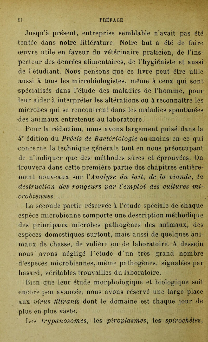 Jusqu’à présent, entreprise semblable n’avait pas été tentée dans notre littérature. Notre but a été de faire ceuvre utile en faveur du vétérinaire praticien, de l’ins- pecteur des denrées alimentaires, de l’hygiéniste et aussi •de l’étudiant. Nous pensons que ce livre peut être utile aussi à tous les microbiologistes, même à ceux qui sont •spécialisés dans l’étude des maladies de l’homme, pour leur aider à interpréter les altérations ou à reconnaître les microbes qui se rencontrent dans les maladies spontanées >des animaux entretenus au laboratoire. Pour la rédaction, nous avons largement puisé dans la 4e édition du Précis de Bactériologie au moins en ce qui •concerne la technique générale tout en nous préoccupant de n’indiquer que des méthodes sûres et éprouvées. On trouvera dans cette première partie des chapitres entière- ment nouveaux sur Y Analyse du lait, de la viande, la destruction des rongeurs par l'emploi des cultures mi- crobiennes... La seconde partie réservée à l’étude spéciale de chaque espèce microbienne comporte une description méthodique des principaux microbes pathogènes des animaux, des •espèces domestiques surtout, mais aussi de quelques ani- maux de chasse, de volière ou de laboratoire. A dessein nous avons négligé l’étude d’un très grand nombre d’espèces microbiennes, même pathogènes, signalées par hasard, véritables trouvailles du laboratoire. Bien que leur étude morphologique et biologique soit encore peu avancée, nous avons réservé une large place aux virus filtrants dont le domaine est chaque jour de plus en plus vaste. Les trypanosomes, les piroplasmes, les spirochètes,