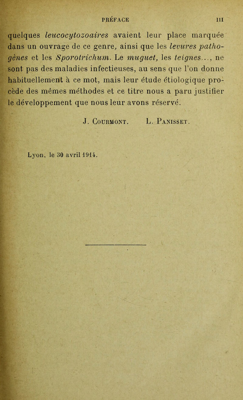 quelques leucocytozoaires avaient leur place marquée dans un ouvrage de ce genre, ainsi que les levures patho- gènes et les Sporotrichum. Le muguet, les teignes..., ne sont pas des maladies infectieuses, au sens que Ton donne habituellement à ce mot, mais leur étude étiologique pro- cède des mêmes méthodes et ce titre nous a paru justifier le développement que nous leur avons réservé. J. COURMONT. L. PâNISSET. Lyon, le 30 avril 1914.