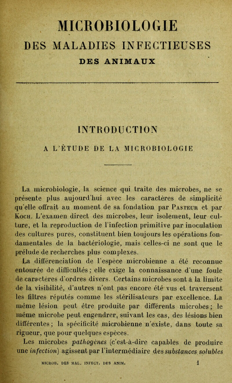 MICROBIOLOGIE DES MALADIES INFECTIEUSES DES ANIMAUX INTRODUCTION A L’ÉTUDE DE LA MICROBIOLOGIE La microbiologie, la science qui traite des microbes, ne se présente plus aujourd’hui avec les caractères de simplicité qu’elle offrait au moment de sa fondation par Pasteur et par Koch. L’examen direct des microbes, leur isolement, leur cul- ture, et la reproduction de l’infection primitive par inoculation des cultures pures, constituent bien toujours les opérations fon- damentales de la bactériologie, mais celles-ci ne sont que le prélude de recherches plus complexes. La différenciation de l’espèce microbienne a été reconnue entourée de difficultés; elle exige la connaissance d’une foule de caractères d’ordres divers. Certains microbes sont à la limite de la visibilité, d’autres n’ont pas encore été vus et traversent les filtres réputés comme les stérilisateurs par excellence. La même lésion peut être produite par différents microbes; le même microbe peut engendrer, suivant les cas, des lésions bien différentes ; la spécificité microbienne n’existe, dans toute sa rigueur, que pour quelques espèces. Les microbes -pathogènes (c’est-à-dire capables de produire une infection) agissent par l’intermédiaire des substances solubles